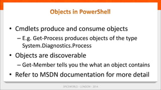 • Cmdlets produce and consume objects
– E.g. Get-Process produces objects of the type
System.Diagnostics.Process
• Objects are discoverable
– Get-Member tells you the what an object contains
• Refer to MSDN documentation for more detail
 