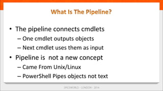 • The pipeline connects cmdlets
– One cmdlet outputs objects
– Next cmdlet uses them as input
• Pipeline is not a new concept
– Came From Unix/Linux
– PowerShell Pipes objects not text
 