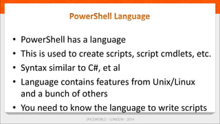 • PowerShell has a language
• This is used to create scripts, script cmdlets, etc.
• Syntax similar to C#, et al
• Language contains features from Unix/Linux
and a bunch of others
• You need to know the language to write scripts
 