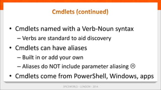 • Cmdlets named with a Verb-Noun syntax
– Verbs are standard to aid discovery
• Cmdlets can have aliases
– Built in or add your own
– Aliases do NOT include parameter aliasing 
• Cmdlets come from PowerShell, Windows, apps
 