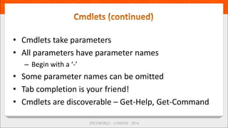 • Cmdlets take parameters
• All parameters have parameter names
– Begin with a ‘-’
• Some parameter names can be omitted
• Tab completion is your friend!
• Cmdlets are discoverable – Get-Help, Get-Command
 
