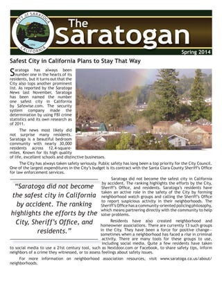 CITY of SARATO
GACA LI F O R NIA
1956
SaratoganSaratogan
The
Spring 2014
Safest City in California Plans to Stay That Way
Saratoga has always been
number one in the hearts of its
residents, but it turns out that the
City also tops another prominent
list. As reported by the Saratoga
News last November, Saratoga
has been named the number
one safest city in California
by Safewise.com. The security
system company made the
determination by using FBI crime
statistics and its own research as
of 2011.
The news most likely did
not surprise many residents.
Saratoga is a beautiful bedroom
community with nearly 30,000
residents across 12.4-square-
miles. Known for its high quality
of life, excellent schools and distinctive businesses.
The City has always taken safety seriously. Public safety has long been a top priority for the City Council.
One of the largest expenditures in the City’s budget is its contract with the Santa Clara County Sheriff’s Ofﬁce
for law enforcement services.
Saratoga did not become the safest city in California
by accident. The ranking highlights the efforts by the City,
Sheriff’s Ofﬁce, and residents. Saratoga’s residents have
taken an active role in the safety of the City by forming
neighborhood watch groups and calling the Sheriff’s Ofﬁce
to report suspicious activity in their neighborhoods. The
Sheriff’s Ofﬁce has a community-oriented policing philosophy,
which means partnering directly with the community to help
solve problems.
Residents have also created neighborhood and
homeowner associations. There are currently 13 such groups
in the City. They have been a force for positive change—
sometimes when a neighborhood has faced a rise in criminal
activity. There are many tools for these groups to use,
including social media. Quite a few residents have taken
to social media to use a 21st century tool, such as Nextdoor.com or Facebook, to share safety tips, inform
neighbors of a crime they witnessed, or to assess feelings about safety issues.
For more information on neighborhood association resources, visit www.saratoga.ca.us/about/
neighborhoods.
“Saratoga did not become
the safest city in California
by accident. The ranking
highlights the efforts by the
City, Sheriff’s Ofﬁce, and
residents.”
by accident. The ranking highlights the efforts by the City,
“Saratoga did not become
activity. There are many tools for these groups to use,
including social media. Quite a few residents have taken
 