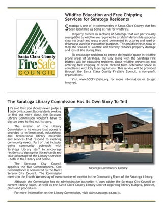 Wildﬁre Education and Free Chipping
Services for Saratoga Residents
Saratoga is one of 14 communities in Santa Clara County that has
been identiﬁed as being at risk for wildﬁres.
Property owners in sections of Saratoga that are particularly
susceptible to wildﬁre are required to establish defensible space by
clearing brush and grass around permanent structures and road or
driveways used for evacuation purposes. This practice helps slow or
stop the spread of wildﬁre and thereby reduces property damage
and loss of life during ﬁres.
To encourage residents to create defensible space in wildﬁre
prone areas of Saratoga, the City along with the Saratoga Fire
District will be educating residents about wildﬁre prevention and
offering free chipping of brush cleared from defensible space in
compliance with City tree regulations. This service will be provided
through the Santa Clara County FireSafe Council, a non-proﬁt
organization.
Visit www.SCCFireSafe.org for more information or to get
involved.
Saratoga Community Library
The Saratoga Library Commission Has Its Own Story To Tell
It’s said that you should never judge a
book by its cover. But residents seeking
to ﬁnd out more about the Saratoga
Library Commission wouldn’t have to
dig too deep to ﬁnd out its story.
The mission of the Library
Commission is to ensure that access is
provided to informational, educational
and recreational library materials
and services that respond to evolving
community needs. Part of that includes
doing community outreach with
Saratoga Library staff to encourage
residents to sign up for library cards and
take advantage of the Library’s services
—both in the Library and online.
The Saratoga City Council
appoints the ﬁve Commissioners. One
Commissioner is nominated by the Monte
Sereno City Council. The Commission
meets on the fourth Wednesday of even-numbered months in the Community Room of the Saratoga Library.
Although the Commission has no administrative authority, it does advise the Saratoga City Council on
current library issues, as well as the Santa Clara County Library District regarding library budgets, policies,
plans and procedures.
For more information on the Library Commission, visit www.saratoga.ca.us/lc.
 