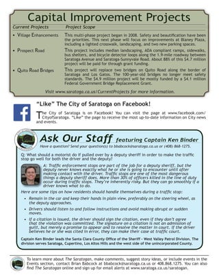 To learn more about The Saratogan, make comments, suggest story ideas, or include events in the
Events section, contact Brian Babcock at bbabcock@saratoga.ca.us or 408.868.1275. You can also
ﬁnd The Saratogan online and sign up for email alerts at www.saratoga.ca.us/saratogan.
Capital Improvement Projects
Current Projects Project Scope
CI
TY of SARATO
GA
CA LI F O R NIA
1956
Ask Our Staff featuring Captain Ken Binder
Have a question? Send your question(s) to bbabcock@saratoga.ca.us or (408) 868-1275.
Q: What should a motorist do if pulled over by a deputy sheriff in order to make the trafﬁc
stop go well for both the driver and the deputy?
A: Trafﬁc enforcement stops are part of the job for a deputy sheriff, but the
deputy never knows exactly what he or she is going to encounter until after
making contact with the driver. Trafﬁc stops are one of the most dangerous
things a deputy sheriff does. More than 30% of ofﬁcers killed in the line of duty
occur during trafﬁc stops. They’re inherently risky. But they can go smoothly if a
driver knows what to do.
Here are some tips on how residents should handle themselves during a trafﬁc stop:
• Remain in the car and keep their hands in plain view, preferably on the steering wheel, as
the deputy approaches.
• Drivers should listen to and follow instructions and avoid making abrupt or sudden
moves.
• If a citation is issued, the driver should sign the citation, even if they don’t agree
that the violation was committed. The signature on a citation is not an admission of
guilt, but merely a promise to appear and to resolve the matter in court. If the driver
believes he or she was cited in error, they can make their case at trafﬁc court.
CI
TY of SARATO
G
A
CA L I F O R N IA
1956
A: Trafﬁc enforcement stops are part of the job for a deputy sheriff, but the
“Like” The City of Saratoga on Facebook!
The City of Saratoga is on Facebook! You can visit the page at www.facebook.com/
CityofSaratoga. “Like” the page to receive the most up-to-date information on City news
and events.
Captain Ken Binder leads the Santa Clara County Ofﬁce of the Sheriff - West Valley Patrol Division. The
division serves Saratoga, Cupertino, Los Altos Hills and the west side of the unincorporated County.
• Village Enhancements
• Prospect Road
• Quito Road Bridges
This multi-phase project began in 2008. Safety and beautiﬁcation have been
the priorities. This next phase will focus on improvements at Blaney Plaza,
including a lighted crosswalk, landscaping, and two new parking spaces.
This project includes median landscaping, ADA compliant ramps, sidewalks,
bus shelters, and bicycle detector loops along the 1.9-mile roadway between
Saratoga Avenue and Saratoga-Sunnyvale Road. About 88% of this $4.7 million
project will be paid for through grant funding.
This project will replace two bridges on Quito Road along the border of
Saratoga and Los Gatos. The 100-year-old bridges no longer meet safety
standards. The $4.9 million project will be mostly funded by a $4.1 million
Federal Government Bridge Replacement Grant.
Visit www.saratoga.ca.us/CurrentProjects for more information.
Current Projects Project Scope
 
