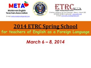 2014 ETRC Spring School
for teachers of English as a Foreign Language
March 6 – 8, 2014
Chisinau, Moldova, Str. Ion Creanga 1, Block 1, Room 302
(373)022 50-88-16 (phone); www.etrc.md
E-mail: www.etrc.md@gmail.comE-mail: meta.moldova@gmail.com
 