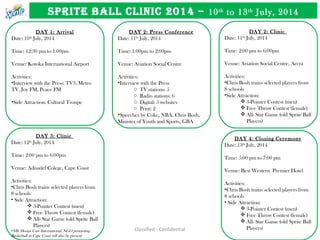 Classified - Confidential
SPRITE BALL CLINIC 2014 – 10th
to 13th
July, 2014
DAY 1: Arrival
Date: 10th
July, 2014
Time: 12:30 pm to 1:00pm
Venue: Kotoka International Airport
Activities:
•Interview with the Press: TV3, Metro
TV, Joy FM, Peace FM
•Side Attraction: Cultural Troupe
DAY 2: Press Conference
Date: 11th
July, 2014
Time: 1:00pm to 2:00pm
Venue: Aviation Social Centre
Activities:
•Interview with the Press
o TV stations: 5
o Radio stations: 6
o Digital: 5 websites
o Print: 2
•Speeches by Coke, NBA, Chris Bosh,
Minister of Youth and Sports, GBA
DAY 2: Clinic
Date: 11th
July, 2014
Time: 2:00 pm to 6:00pm
Venue: Aviation Social Centre, Accra
Activities:
•Chris Bosh trains selected players from
8 schools
•Side Attraction:
 3-Pointer Contest (men)
 Free Throw Contest (female)
 All- Star Game (old Sprite Ball
Players)
DAY 3: Clinic
Date: 12th
July, 2014
Time: 2:00 pm to 6:00pm
Venue: Adisadel Colege, Cape Coast
Activities:
•Chris Bosh trains selected players from
8 schools
• Side Attraction:
 3-Pointer Contest (men)
 Free Throw Contest (female)
 All- Star Game (old Sprite Ball
Players)
•NB: Hoops Care International, NGO promoting
Basketball in Cape Coast will also be present
DAY 4: Closing Ceremony
Date: 13th
July, 2014
Time: 5:00 pm to 7:00 pm
Venue: Best Western Premier Hotel
Activities:
•Chris Bosh trains selected players from
8 schools
• Side Attraction:
 3-Pointer Contest (men)
 Free Throw Contest (female)
 All- Star Game (old Sprite Ball
Players)
 