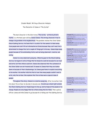 Student Model- Writing a Character Analysis
The Character of James in “The Scribe”
The main character in the short story “The Scribe,” written by Kristin
Hunter, is a thirteen-year-old boy named James. This strong character tries to
change a big problem in his neighborhood. The problem involves the Silver Dollar
Check Cashing Service. He feels that it is unfair for the owners to take money
from people who can’t fill out information on forms because they can’t read. He is
determined to change this, but a couple of things get in his way. James helps many
people because of his outstanding traits, such as being observant, creative, and
caring.
James is a very observant young boy. When he goes to the Check Cashing
Service, he begins to notice things that he knows he could do because he can read
and write, but that others could not. James also observes that the customers of
the Silver Dollar are not treated well. It seems to James that they are looked
down on because of their disadvantage. So James goes home to explain everything
to his mother. His mother tells him that at one time many people couldn’t read or
write, only the scribes. She explains that the scribes were a special class of
people.
Throughout the story, James is a creative young boy. After his mother tells
him about the scribes, he decides to become one. He sets up a stand right outside
the Check Cashing Service. People begin to line up, and he helps all the people at no
charge. People are very happy that he is there doing this for them. Then a police
officer comes and tells James to go because he is taking over the Cashing Service.
Comment [l1]: When writing your essay, be sure
to underline or italicize the title. Short stories are in
quotes; novels are not.
Comment [l2]: Begin by telling your readers
which story you have selected as well as the name
of the author.
Comment [l3]: Introduce the character you are
analyzing early on. Also, let your readers know
where the story takes place.
Comment [l4]: Remember that not everyone has
read the story. In a FEW sentences, summarize the
story so that your readers will understand your
analysis. Be sure to inform your readers of the
story’s conflict
Comment [l5]: State your thesis clearly. Let your
readers know which traits you will discuss and how
they relate to what happens in the story.
Comment [l6]: Introduce the first character trait.
You may present traits in order of importance or in
chronological order.
Comment [l7]: Use specific examples of the
characters thoughts and actions to support his or
her character traits.
Comment [l8]: Present the second character
trait. You may state it directly or present it through
an example.
Comment [l9]: Give an example of an action that
shows how a character feels or what a character
might be thinking.
 