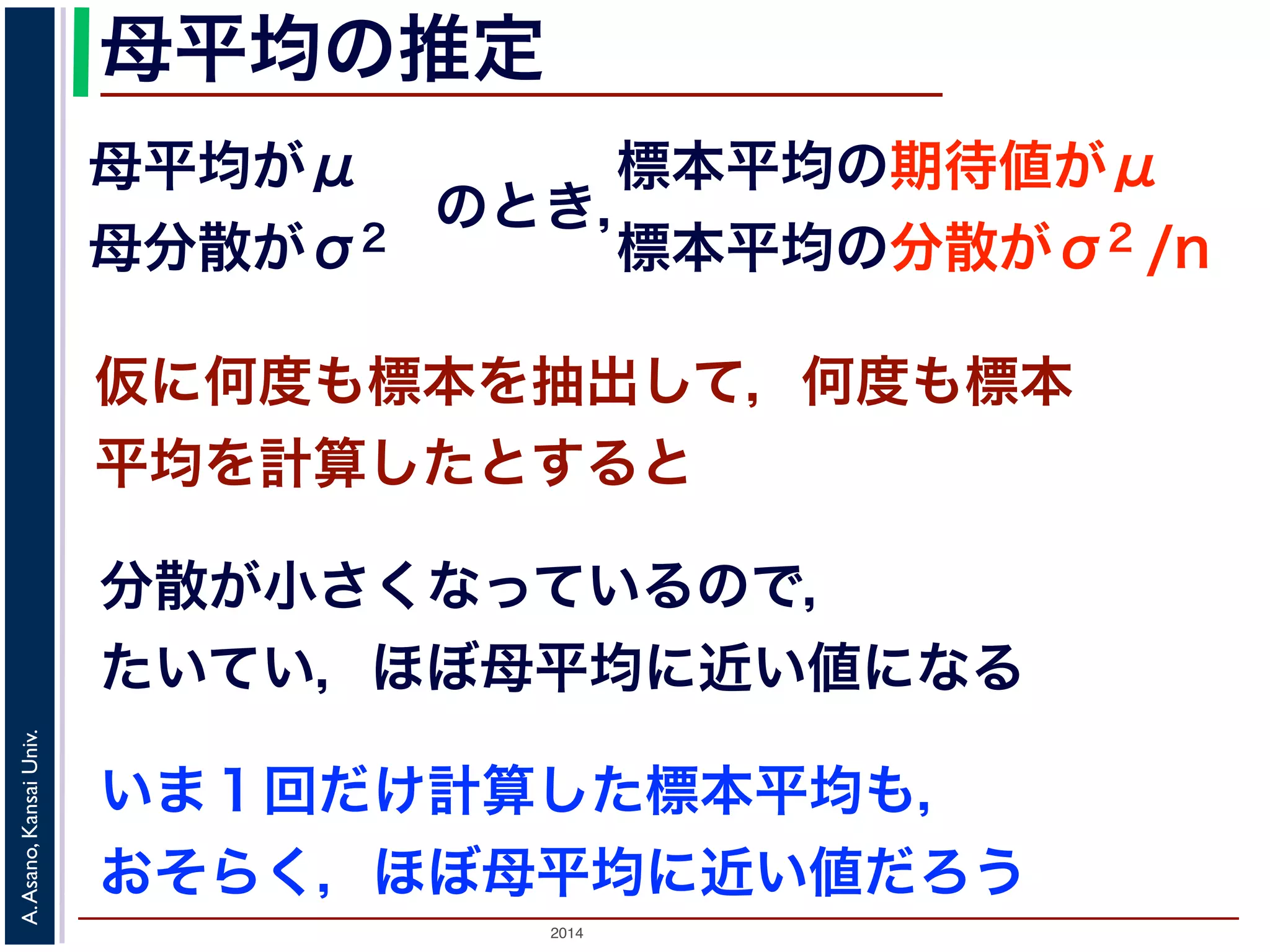 2014
A.Asano,KansaiUniv.
母平均の推定
母平均がμ
母分散がσ2
のとき，
標本平均の期待値がμ
標本平均の分散がσ2 /n
仮に何度も標本を抽出して，何度も標本
平均を計算したとすると
分散が小さくなっているので，
たいてい，ほぼ母平均に近い値になる
いま１回だけ計算した標本平均も，
おそらく，ほぼ母平均に近い値だろう
 