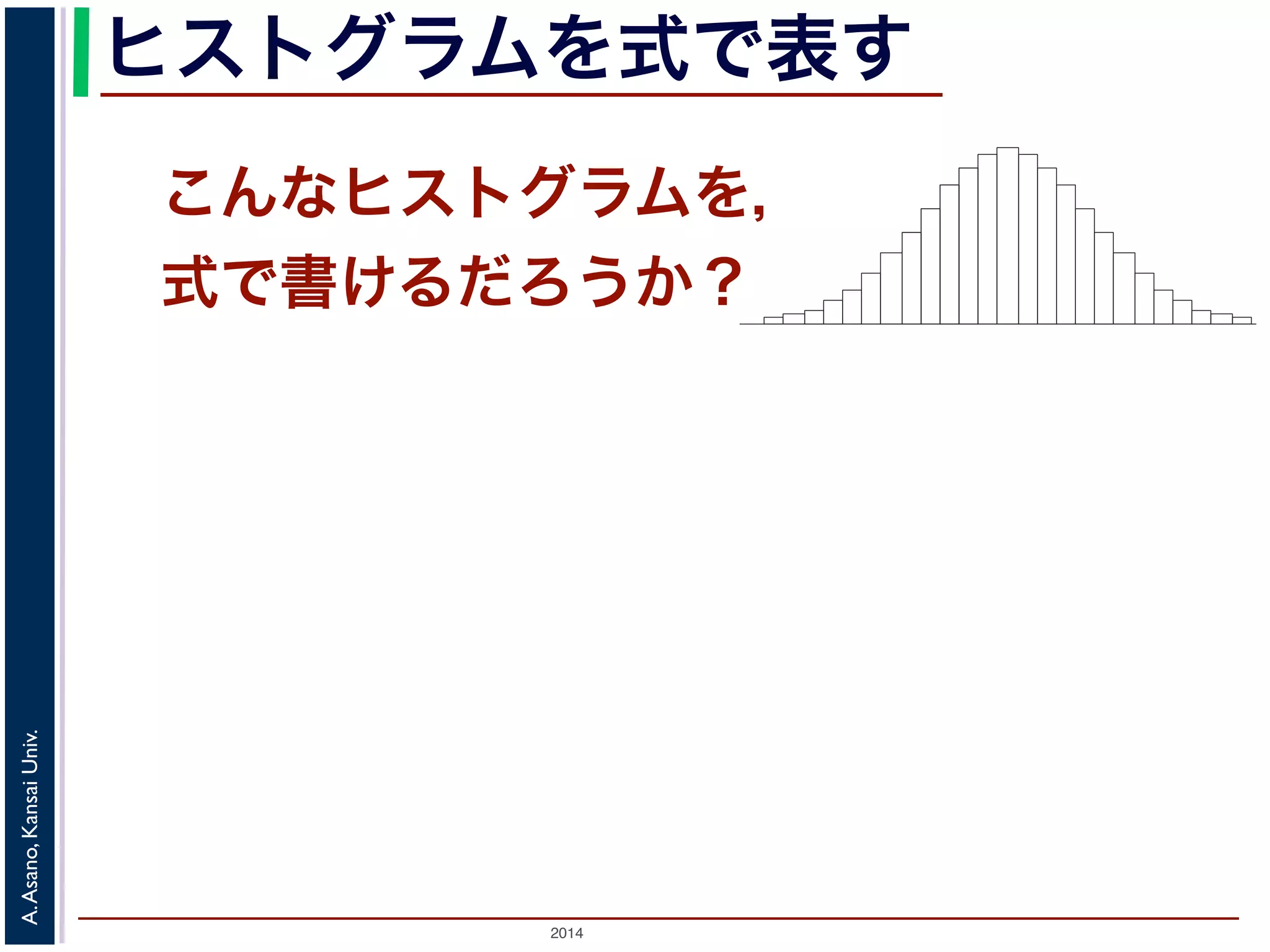 2014
A.Asano,KansaiUniv.
ヒストグラムを式で表す
こんなヒストグラムを，
式で書けるだろうか？
度数分布のヒストグラム
たくさんのデータによって描かれている
図 1: 確
ムの上端をつないだグラフで表される関数』の『
ムの上端をつないだグラフで表される関数」を確
この講義では積分の計算をすることはありませ
まとめた数表はよく用います。
「確率変数がある範囲の値に入る確率」
 