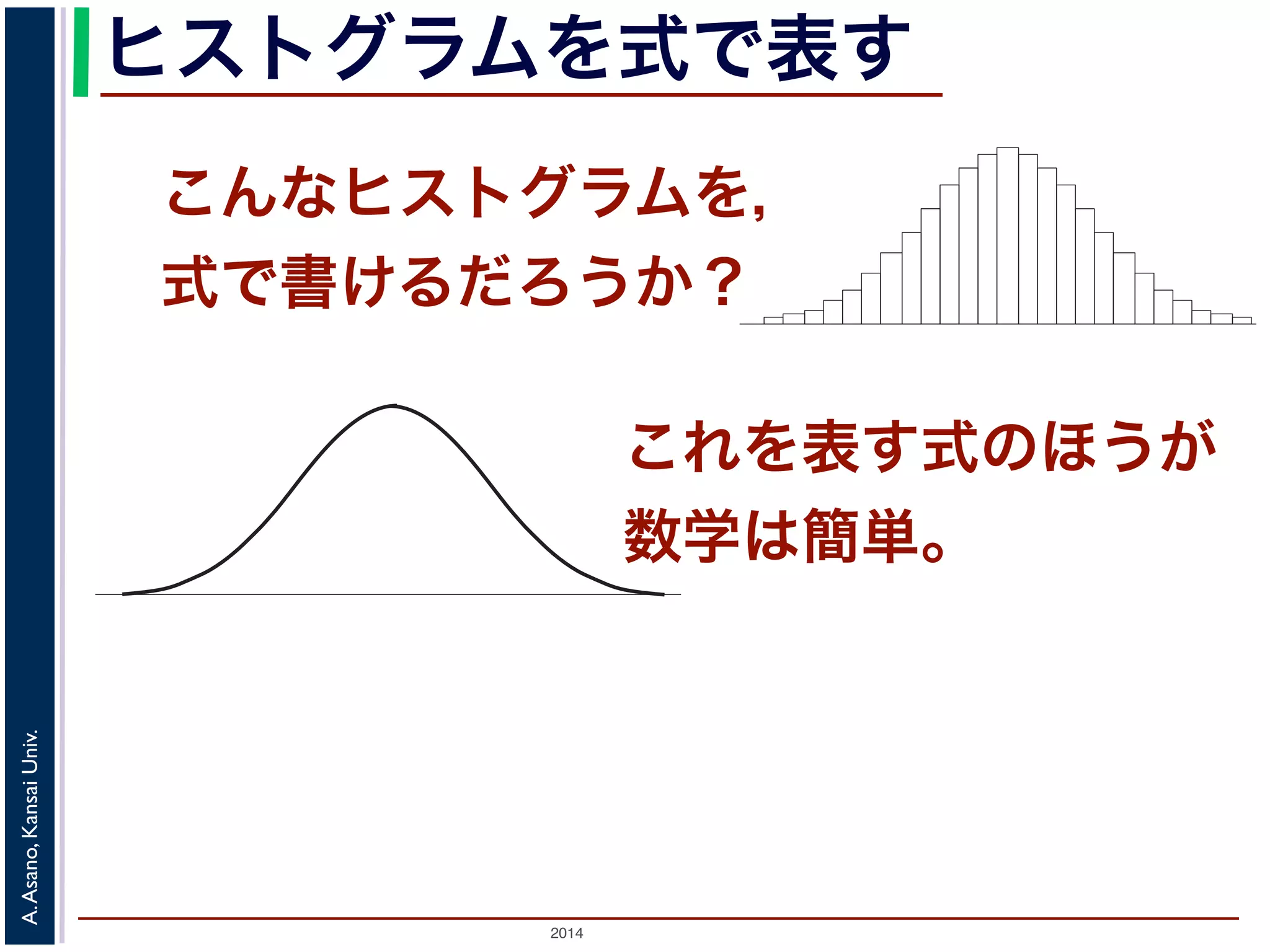 2014
A.Asano,KansaiUniv.
ヒストグラムを式で表す
こんなヒストグラムを，
式で書けるだろうか？
度数分布のヒストグラム
たくさんのデータによって描かれている
図 1: 確
ムの上端をつないだグラフで表される関数』の『
ムの上端をつないだグラフで表される関数」を確
この講義では積分の計算をすることはありませ
まとめた数表はよく用います。
「確率変数がある範囲の値に入る確率」
関数のグラフで表す
いくつかの「パラメータ」を決めれば描ける
確率分布モデル
『ある範囲』での積分」といいます。この「ヒストグラ
これを表す式のほうが
数学は簡単。
 