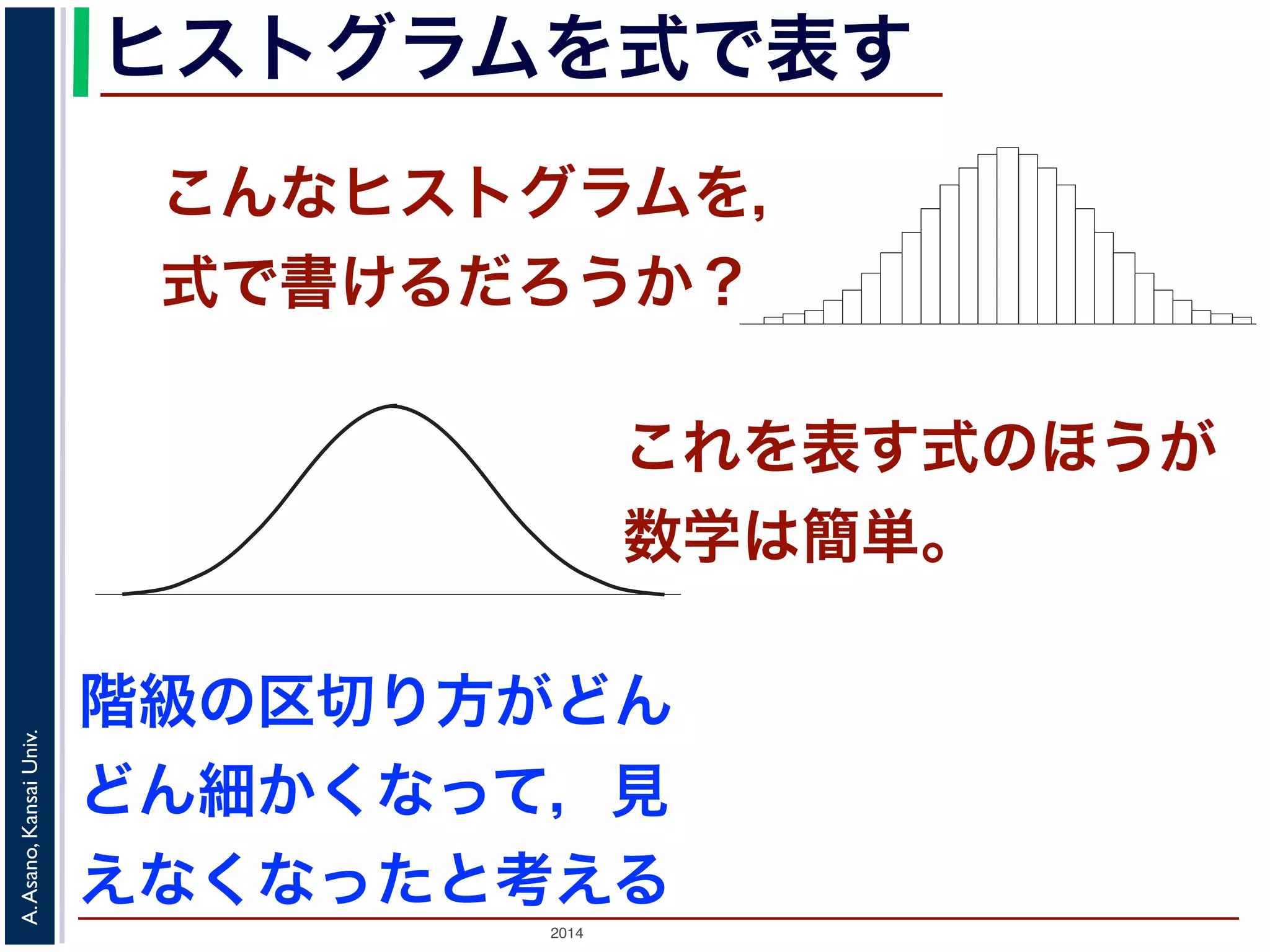 2014
A.Asano,KansaiUniv.
ヒストグラムを式で表す
こんなヒストグラムを，
式で書けるだろうか？
度数分布のヒストグラム
たくさんのデータによって描かれている
図 1: 確
ムの上端をつないだグラフで表される関数』の『
ムの上端をつないだグラフで表される関数」を確
この講義では積分の計算をすることはありませ
まとめた数表はよく用います。
「確率変数がある範囲の値に入る確率」
関数のグラフで表す
いくつかの「パラメータ」を決めれば描ける
確率分布モデル
『ある範囲』での積分」といいます。この「ヒストグラ
これを表す式のほうが
数学は簡単。
階級の区切り方がどん
どん細かくなって，見
えなくなったと考える
 