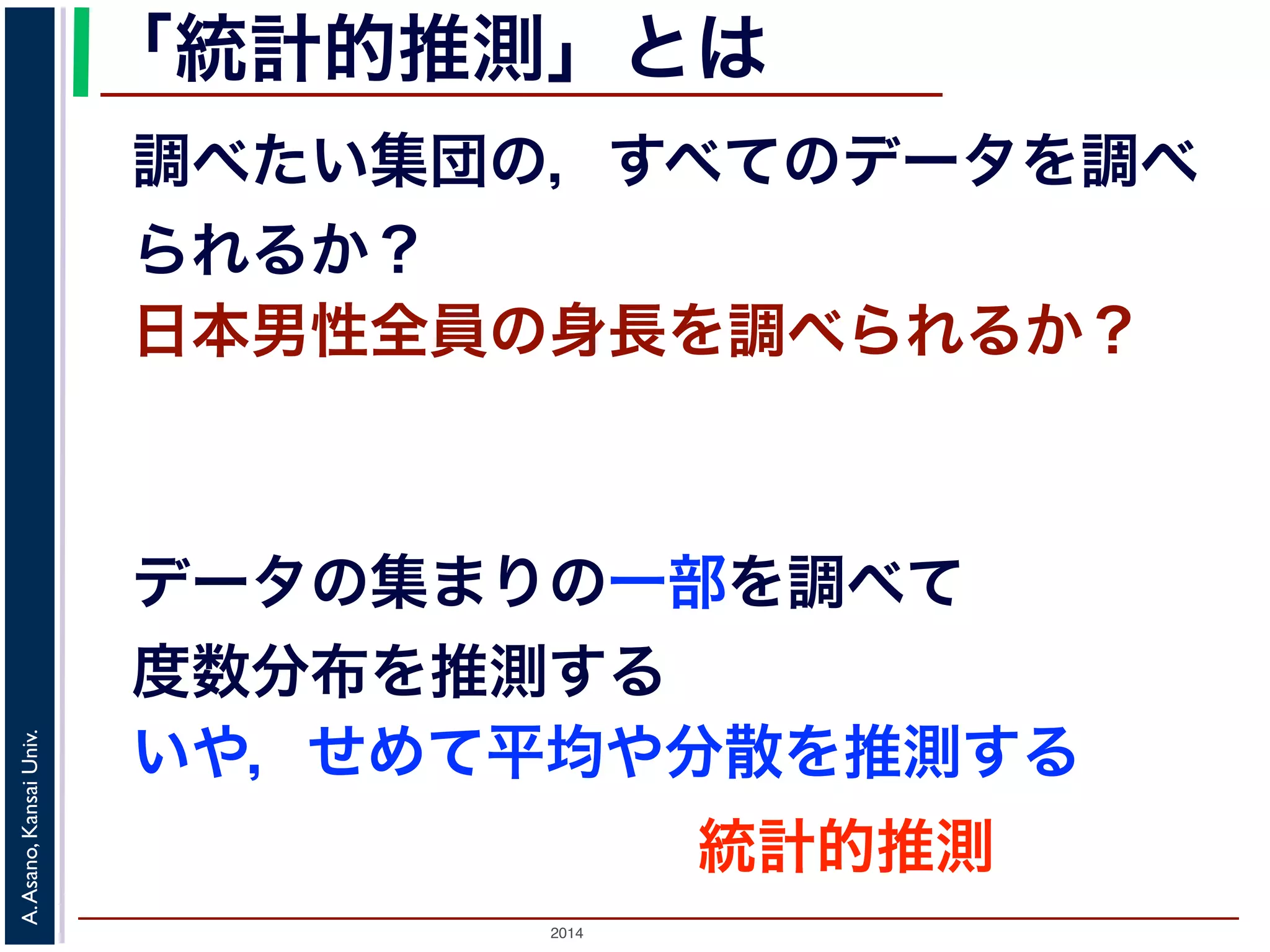 2014
A.Asano,KansaiUniv.
「統計的推測」とは
日本男性全員の身長を調べられるか？
データの集まりの一部を調べて
度数分布を推測する
いや，せめて平均や分散を推測する
調べたい集団の，すべてのデータを調べ
られるか？
統計的推測
 