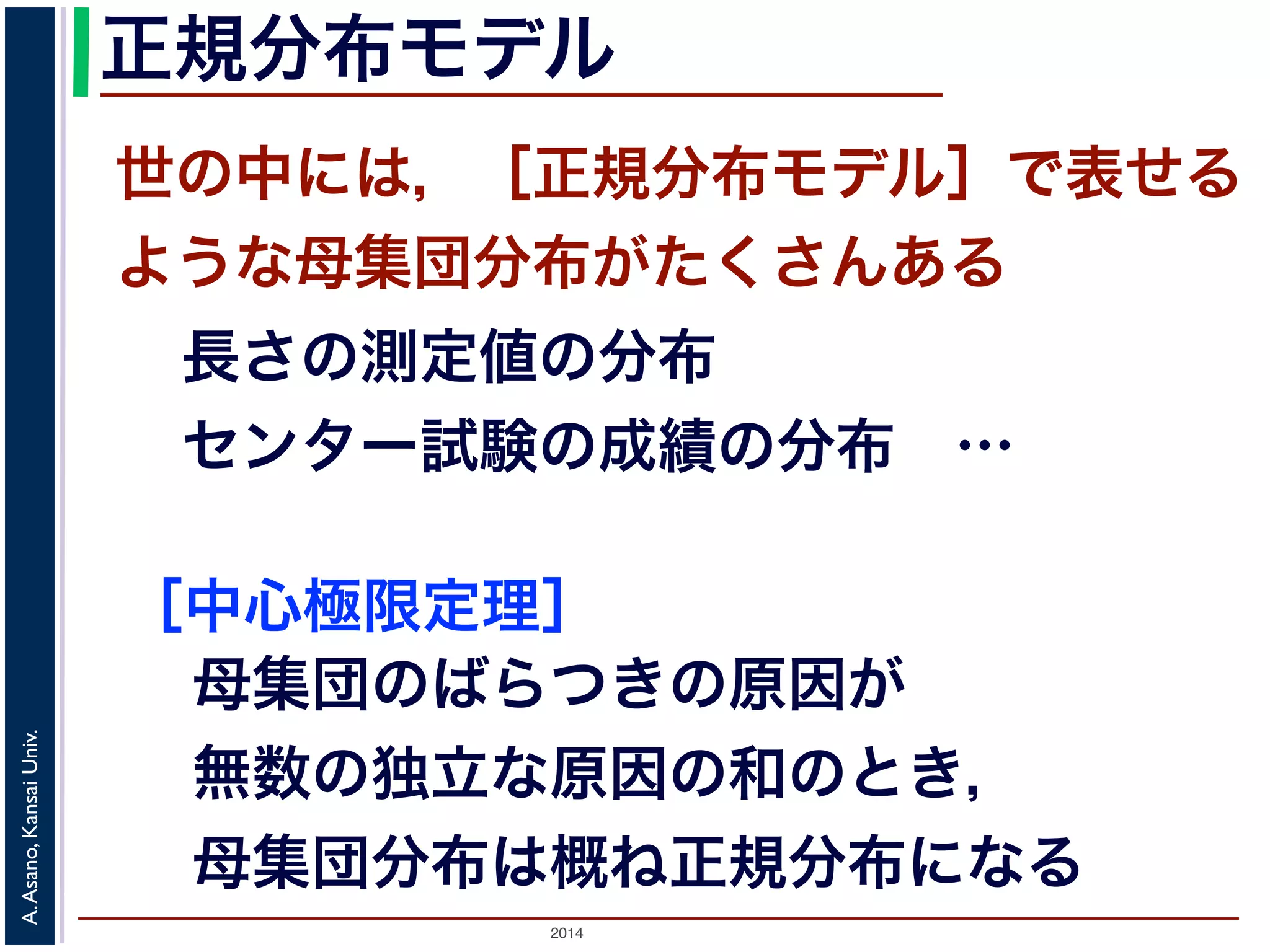 2014
A.Asano,KansaiUniv.
正規分布モデル
世の中には，［正規分布モデル］で表せる
ような母集団分布がたくさんある
長さの測定値の分布
センター試験の成績の分布 …
［中心極限定理］
母集団のばらつきの原因が
無数の独立な原因の和のとき，
母集団分布は概ね正規分布になる
 