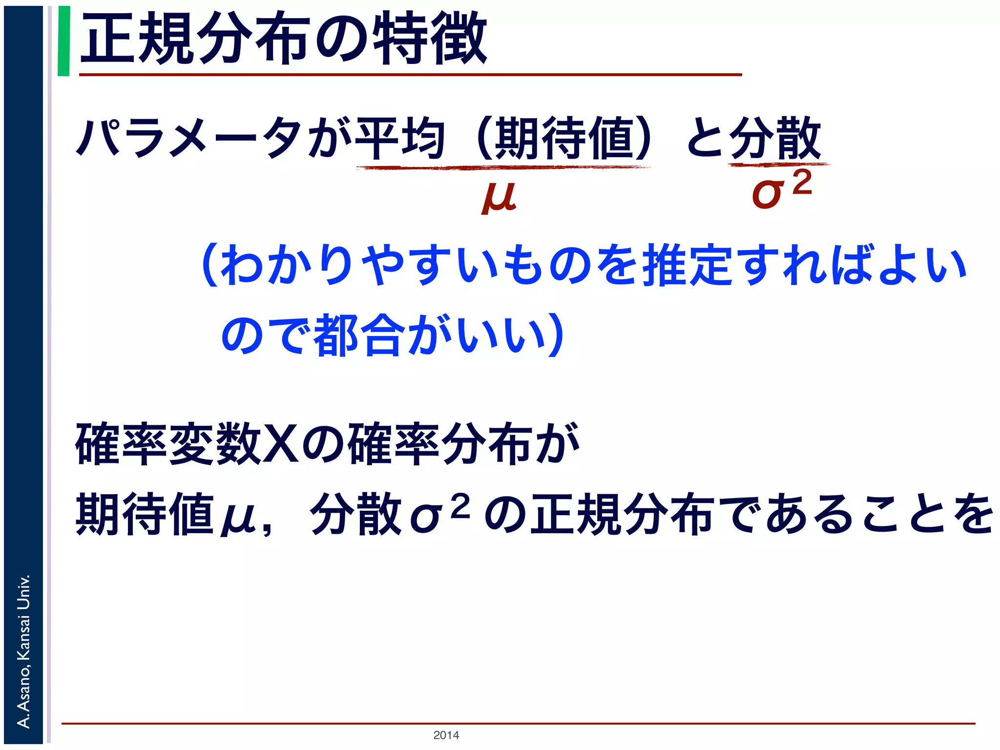 2014
A.Asano,KansaiUniv.
正規分布の特徴
パラメータが平均（期待値）と分散
μ σ2
確率変数Xの確率分布が
期待値μ，分散σ2 の正規分布であることを
（わかりやすいものを推定すればよい
 ので都合がいい）
 