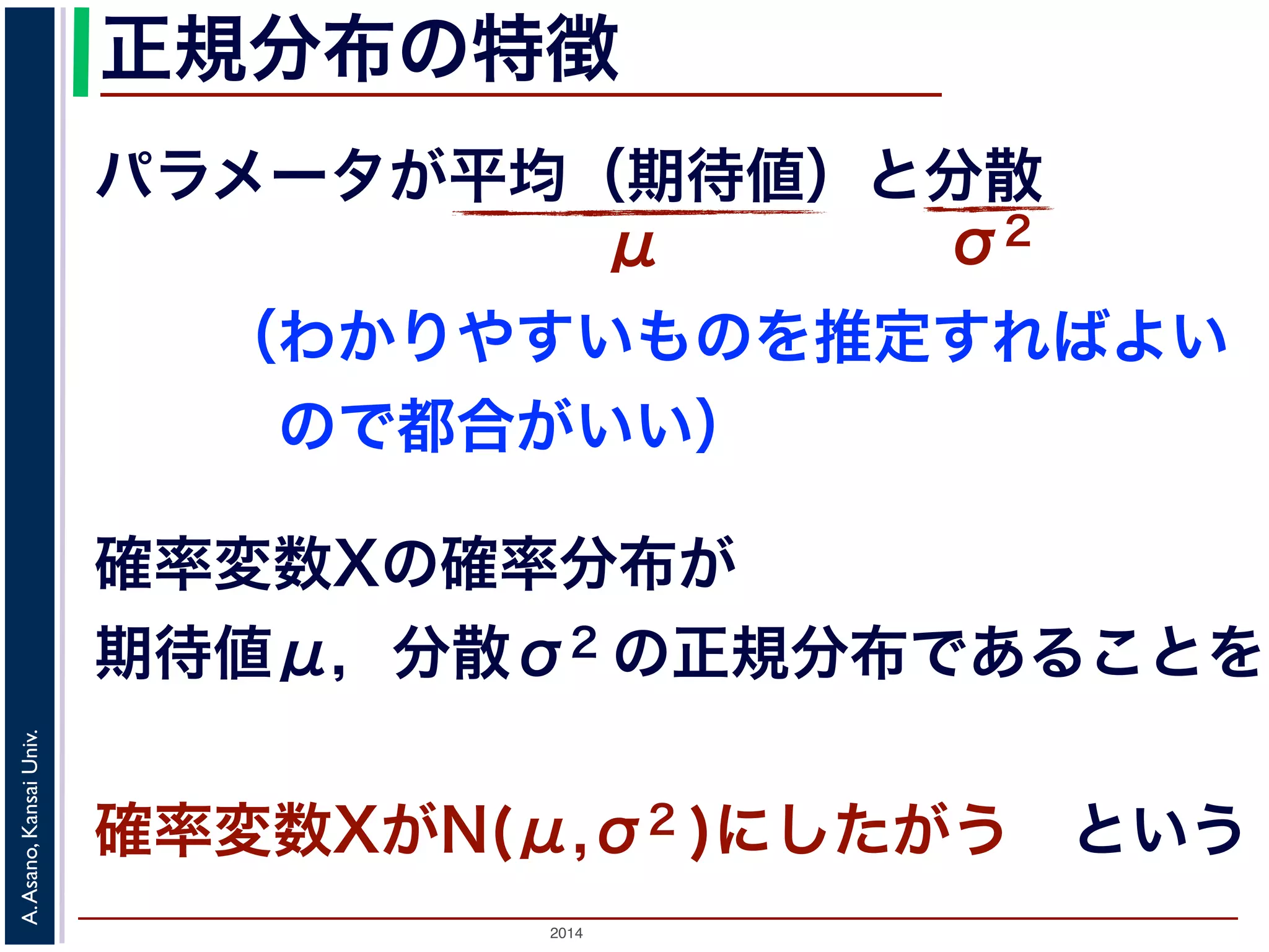 2014
A.Asano,KansaiUniv.
正規分布の特徴
パラメータが平均（期待値）と分散
μ σ2
確率変数Xの確率分布が
期待値μ，分散σ2 の正規分布であることを
確率変数XがN(μ,σ2 )にしたがう という
（わかりやすいものを推定すればよい
 ので都合がいい）
 