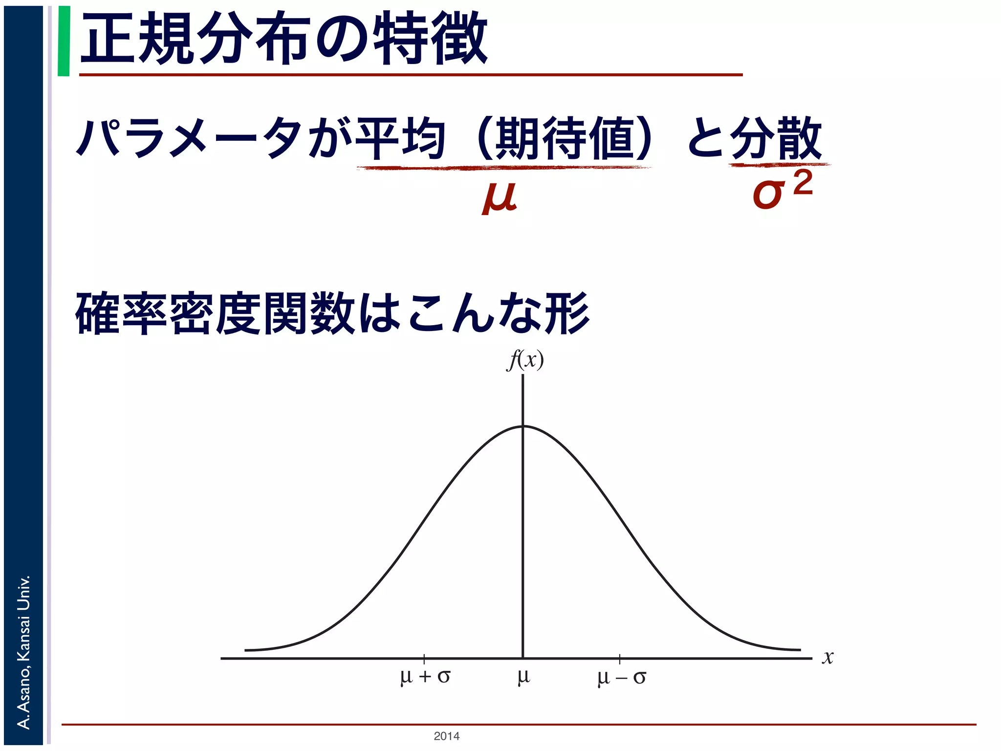 2014
A.Asano,KansaiUniv.
正規分布の特徴
パラメータが平均（期待値）と分散
μ σ2ある範囲
細かく もっと細かく
図 2: 連続型確率分布
µµ + σ
x
f(x)
µ – σ
確率密度関数はこんな形
 