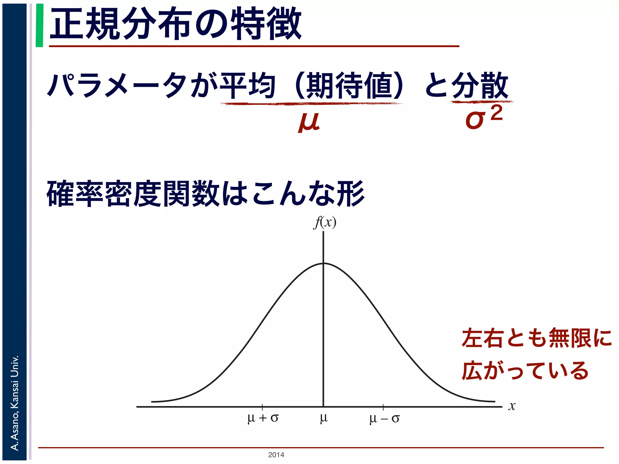 2014
A.Asano,KansaiUniv.
正規分布の特徴
パラメータが平均（期待値）と分散
μ σ2ある範囲
細かく もっと細かく
図 2: 連続型確率分布
µµ + σ
x
f(x)
µ – σ
確率密度関数はこんな形
左右とも無限に
広がっている
 