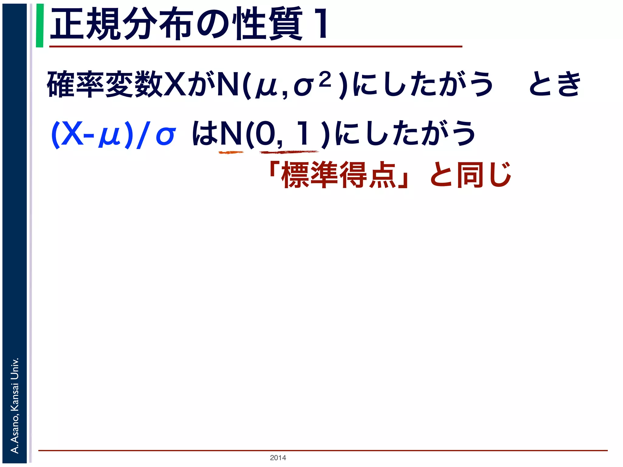 2014
A.Asano,KansaiUniv.
正規分布の性質１
確率変数XがN(μ,σ2 )にしたがう とき
(X-μ)/σ はN(0, 1 )にしたがう
「標準得点」と同じ
 