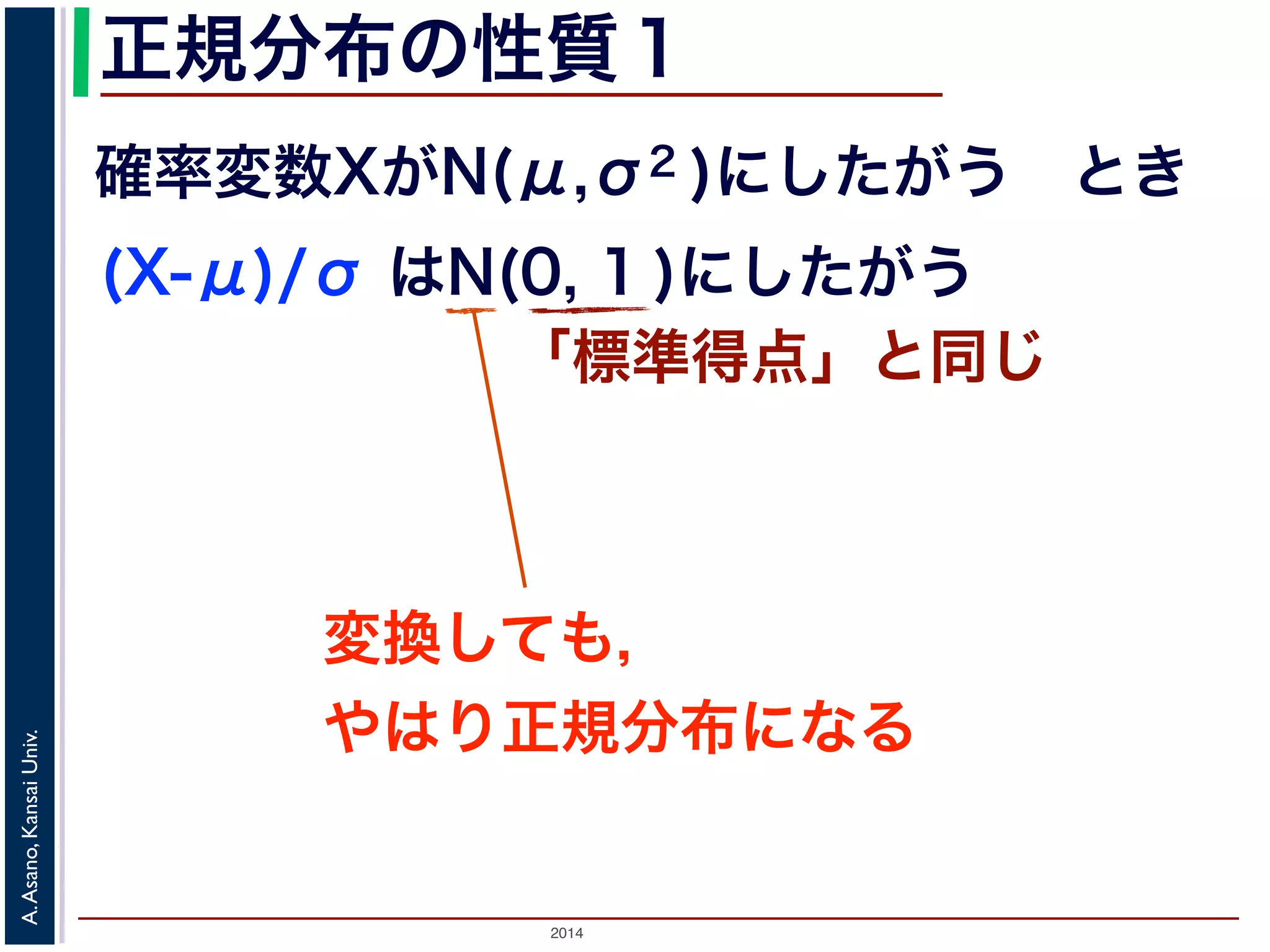 2014
A.Asano,KansaiUniv.
正規分布の性質１
確率変数XがN(μ,σ2 )にしたがう とき
(X-μ)/σ はN(0, 1 )にしたがう
「標準得点」と同じ
変換しても，
やはり正規分布になる
 