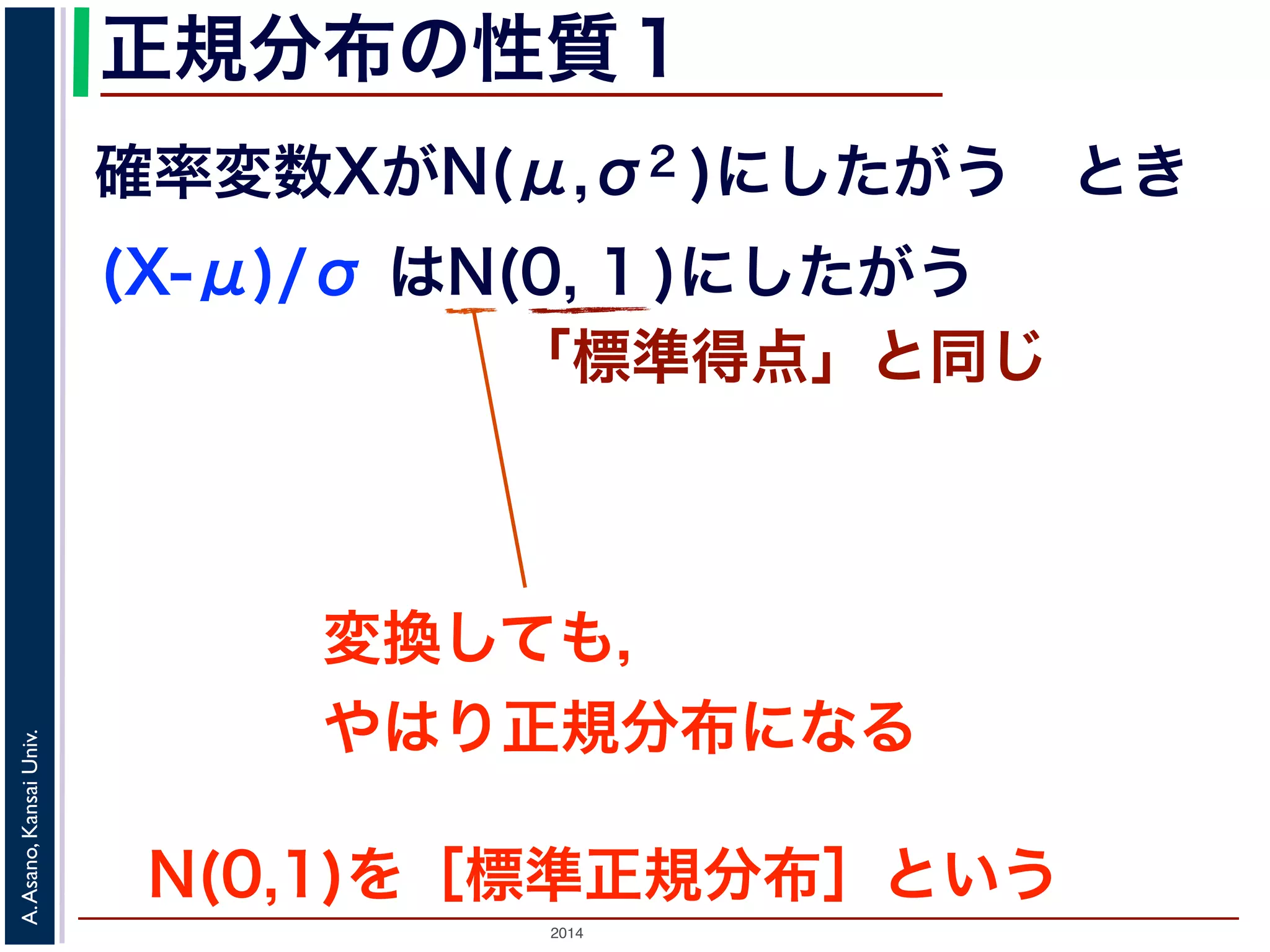 2014
A.Asano,KansaiUniv.
正規分布の性質１
確率変数XがN(μ,σ2 )にしたがう とき
(X-μ)/σ はN(0, 1 )にしたがう
「標準得点」と同じ
変換しても，
やはり正規分布になる
N(0,1)を［標準正規分布］という
 