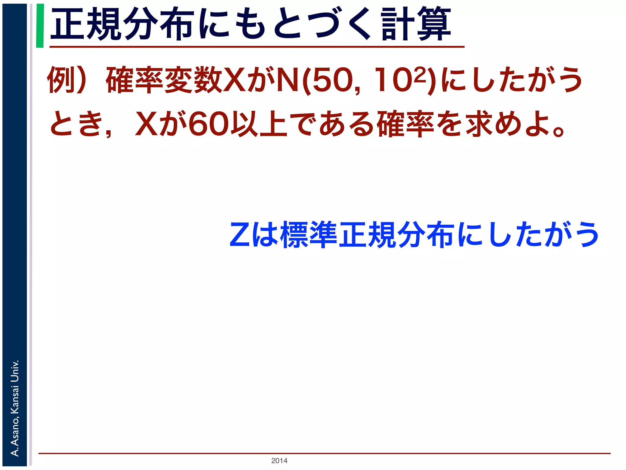 2014
A.Asano,KansaiUniv.
正規分布にもとづく計算
例）確率変数XがN(50, 102)にしたがう
とき，Xが60以上である確率を求めよ。
Zは標準正規分布にしたがう
 
