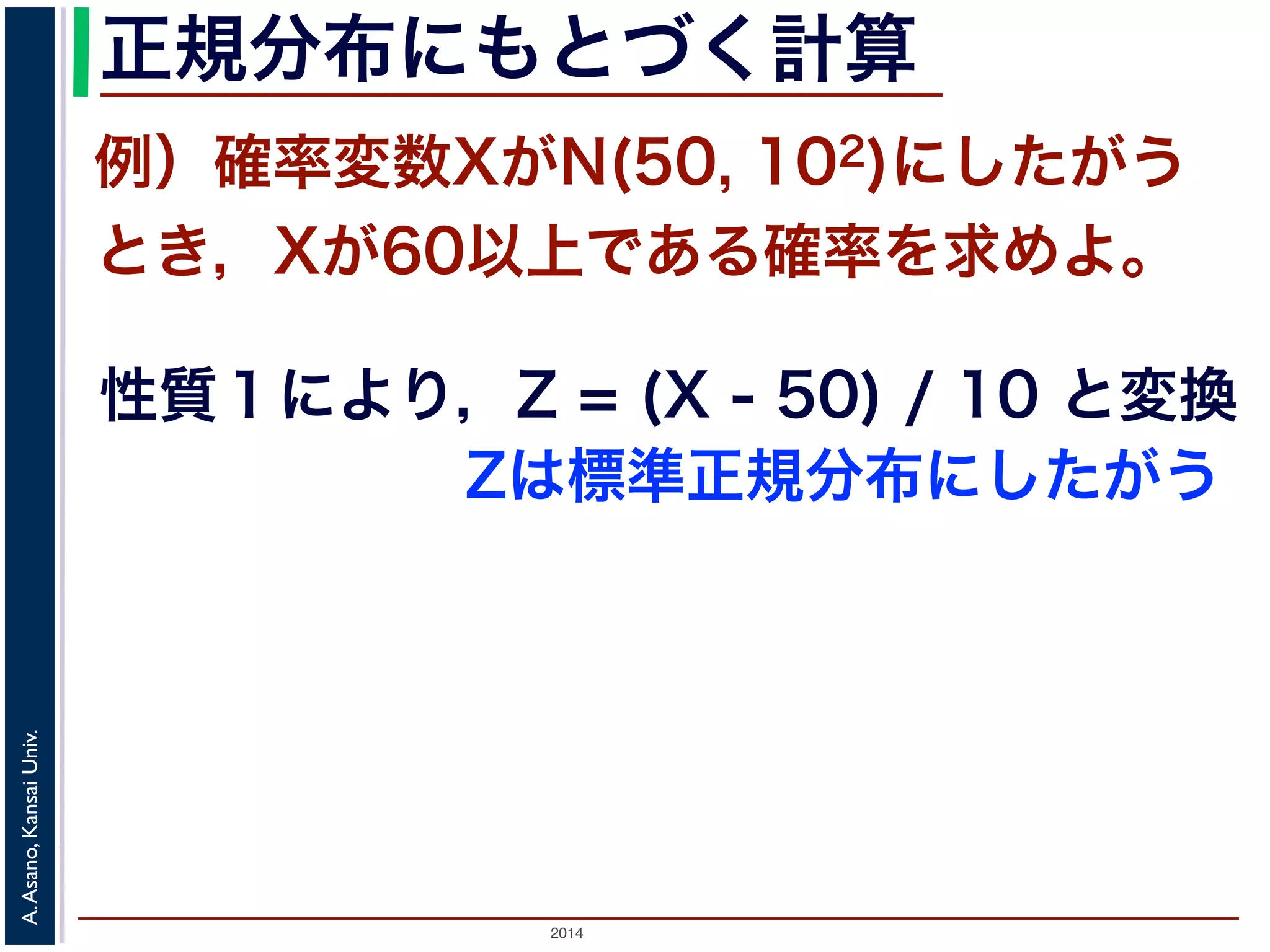 2014
A.Asano,KansaiUniv.
正規分布にもとづく計算
例）確率変数XがN(50, 102)にしたがう
とき，Xが60以上である確率を求めよ。
性質１により，Z = (X - 50) / 10 と変換
Zは標準正規分布にしたがう
 