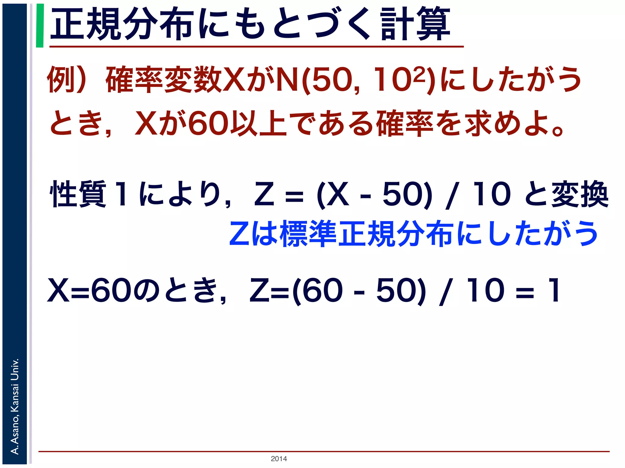 2014
A.Asano,KansaiUniv.
正規分布にもとづく計算
例）確率変数XがN(50, 102)にしたがう
とき，Xが60以上である確率を求めよ。
性質１により，Z = (X - 50) / 10 と変換
X=60のとき，Z=(60 - 50) / 10 = 1
Zは標準正規分布にしたがう
 