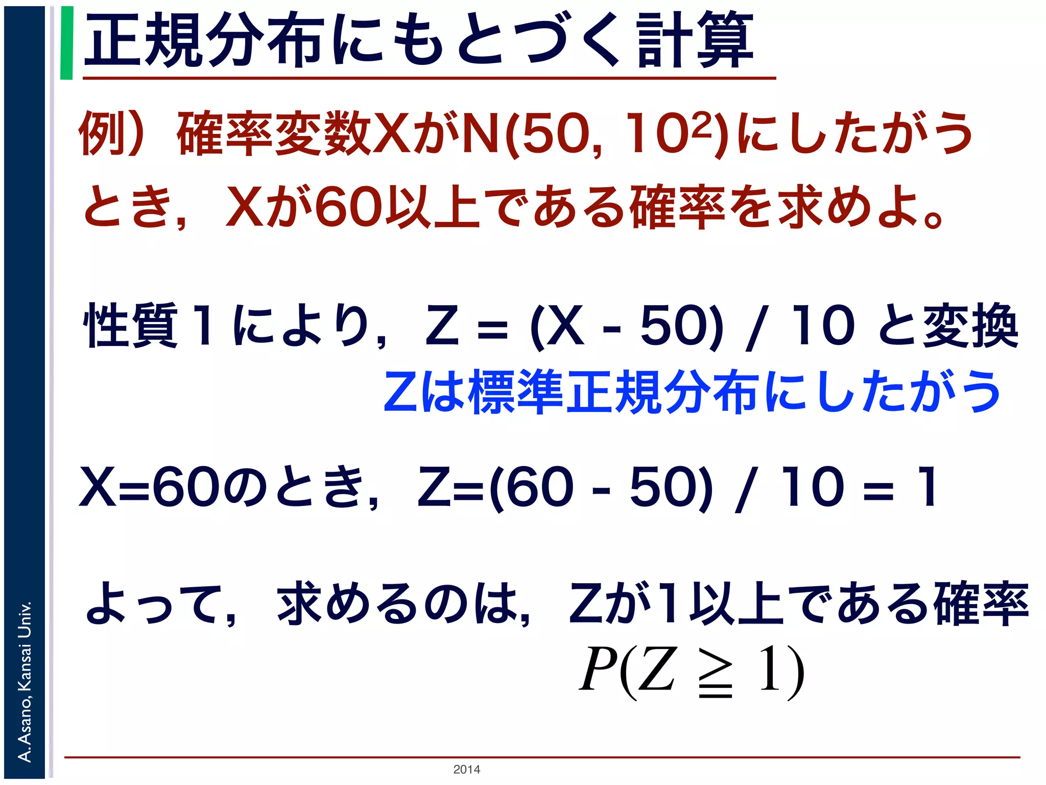 2014
A.Asano,KansaiUniv.
正規分布にもとづく計算
例）確率変数XがN(50, 102)にしたがう
とき，Xが60以上である確率を求めよ。
性質１により，Z = (X - 50) / 10 と変換
X=60のとき，Z=(60 - 50) / 10 = 1
よって，求めるのは，Zが1以上である確率
なります。標準正規分布の確率密度関数
載されています。
んな値の正規分布でも，それにしたがう
ることができます。例えば，期待値 50，
以上である確率，すなわち P(X 60) を
１から確率変数 Z は標準正規分布 N(0, 1)
すから，求める確率は P(Z 1) です。数
Zは標準正規分布にしたがう
 