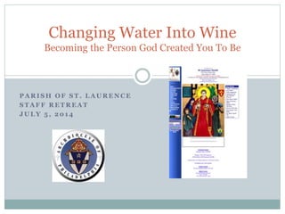 P A R I S H O F S T . L A U R E N C E
S T A F F R E T R E A T
J U L Y 5 , 2 0 1 4
Changing Water Into Wine
Becoming the Person God Created You To Be
 