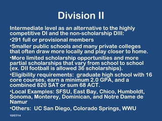 Division II 
Intermediate level as an alternative to the highly 
competitive DI and the non-scholarship DIII: 
•291 full or provisional members 
•Smaller public schools and many private colleges 
that often draw more locally and play closer to home. 
•More limited scholarship opportunities and more 
partial scholarships that vary from school to school 
(ex. DII football is allowed 36 scholarships). 
•Eligibility requirements: graduate high school with 16 
core courses, earn a minimum 2.0 GPA, and a 
combined 820 SAT or sum 68 ACT. 
•Local Examples: SFSU, East Bay, Chico, Humboldt, 
Sonoma, Monterey, Dominican, and Notre Dame de 
Namur 
•Others: UC San Diego, Colorado Springs, WWU 
10/07/14 
 