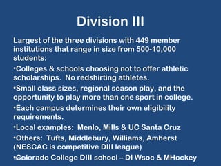 Division III 
Largest of the three divisions with 449 member 
institutions that range in size from 500-10,000 
students: 
•Colleges & schools choosing not to offer athletic 
scholarships. No redshirting athletes. 
•Small class sizes, regional season play, and the 
opportunity to play more than one sport in college. 
•Each campus determines their own eligibility 
requirements. 
•Local examples: Menlo, Mills & UC Santa Cruz 
•Others: Tufts, Middlebury, Williams, Amherst 
(NESCAC is competitive DIII league) 
•Colorado C 10/07/14 ollege DIII school – DI Wsoc & MHockey 
 