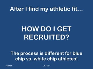 After I find my athletic fit… 
HOW DO I GET 
RECRUITED? 
The process is different for blue 
chip vs. white chip athletes! 
10/07/14 JT 11/11 
 