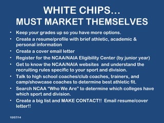 WHITE CHIPS… 
MUST MARKET THEMSELVES 
• Keep your grades up so you have more options. 
• Create a resume/profile with brief athletic, academic & 
personal information 
• Create a cover email letter 
• Register for the NCAA/NAIA Eligibility Center (by junior year) 
• Get to know the NCAA/NAIA websites and understand the 
recruiting rules specific to your sport and division. 
• Talk to high school coaches/club coaches, trainers, and 
camp/showcase coaches to determine best athletic fit. 
• Search NCAA “Who We Are” to determine which colleges have 
which sport and division. 
• Create a big list and MAKE CONTACT!! Email resume/cover 
letter!! 
10/07/14 
 