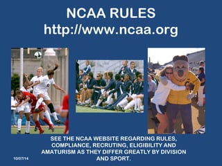 NCAA RULES 
http://www.ncaa.org 
10/07/14 
SEE THE NCAA WEBSITE REGARDING RULES, 
COMPLIANCE, RECRUTING, ELIGIBILITY AND 
AMATURISM AS THEY DIFFER GREATLY BY DIVISION 
AND SPORT. 
 