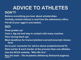 ADVICE TO ATHLETES 
DON’T! 
Believe everything you hear about scholarships. 
Verbally commit without a read from the admissions office. 
Put all of your eggs in one basket. 
DO! 
Keep grades up! 
Cast a big net and stay in contact with many coaches. 
Have strong back ups. 
Meet deadlines for transcripts/test scores/transcript release 
form 
Go to your counselor for advice about academic/social fit. 
Start earlier & work harder at the process than non-athletes. 
Use the NCAA website, “Who We Are”. 
Buy the book - The Academic Athlete by Dickson/Laughrea. 
10/07/14 
 