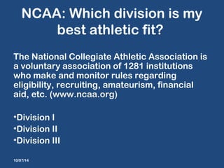 NCAA: Which division is my 
best athletic fit? 
The National Collegiate Athletic Association is 
a voluntary association of 1281 institutions 
who make and monitor rules regarding 
eligibility, recruiting, amateurism, financial 
aid, etc. (www.ncaa.org) 
•Division I 
•Division II 
•Division III 
10/07/14 
 
