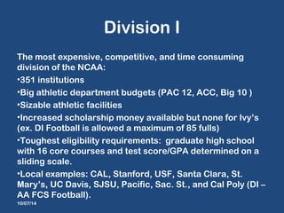 Division I 
The most expensive, competitive, and time consuming 
division of the NCAA: 
•351 institutions 
•Big athletic d...