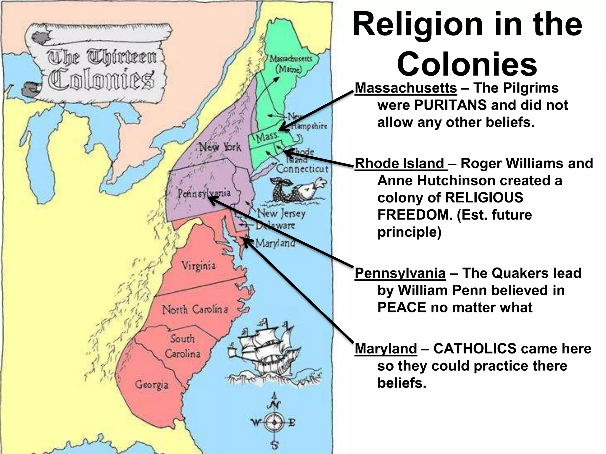 Religion in the
Colonies
Massachusetts – The Pilgrims
were PURITANS and did not
allow any other beliefs.
Rhode Island – Roger Williams and
Anne Hutchinson created a
colony of RELIGIOUS
FREEDOM. (Est. future
principle)
Pennsylvania – The Quakers lead
by William Penn believed in
PEACE no matter what
Maryland – CATHOLICS came here
so they could practice there
beliefs.
 