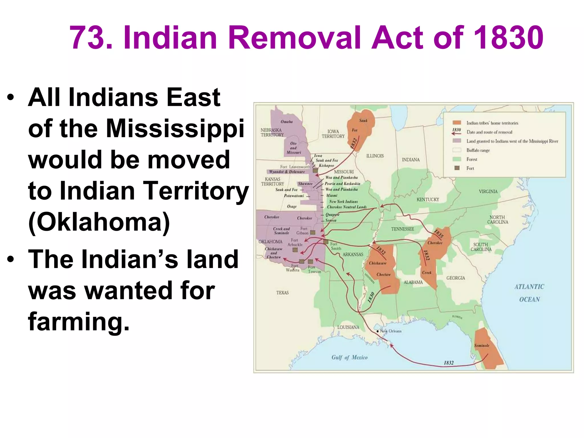 73. Indian Removal Act of 1830
• All Indians East
of the Mississippi
would be moved
to Indian Territory
(Oklahoma)
• The Indian’s land
was wanted for
farming.
 