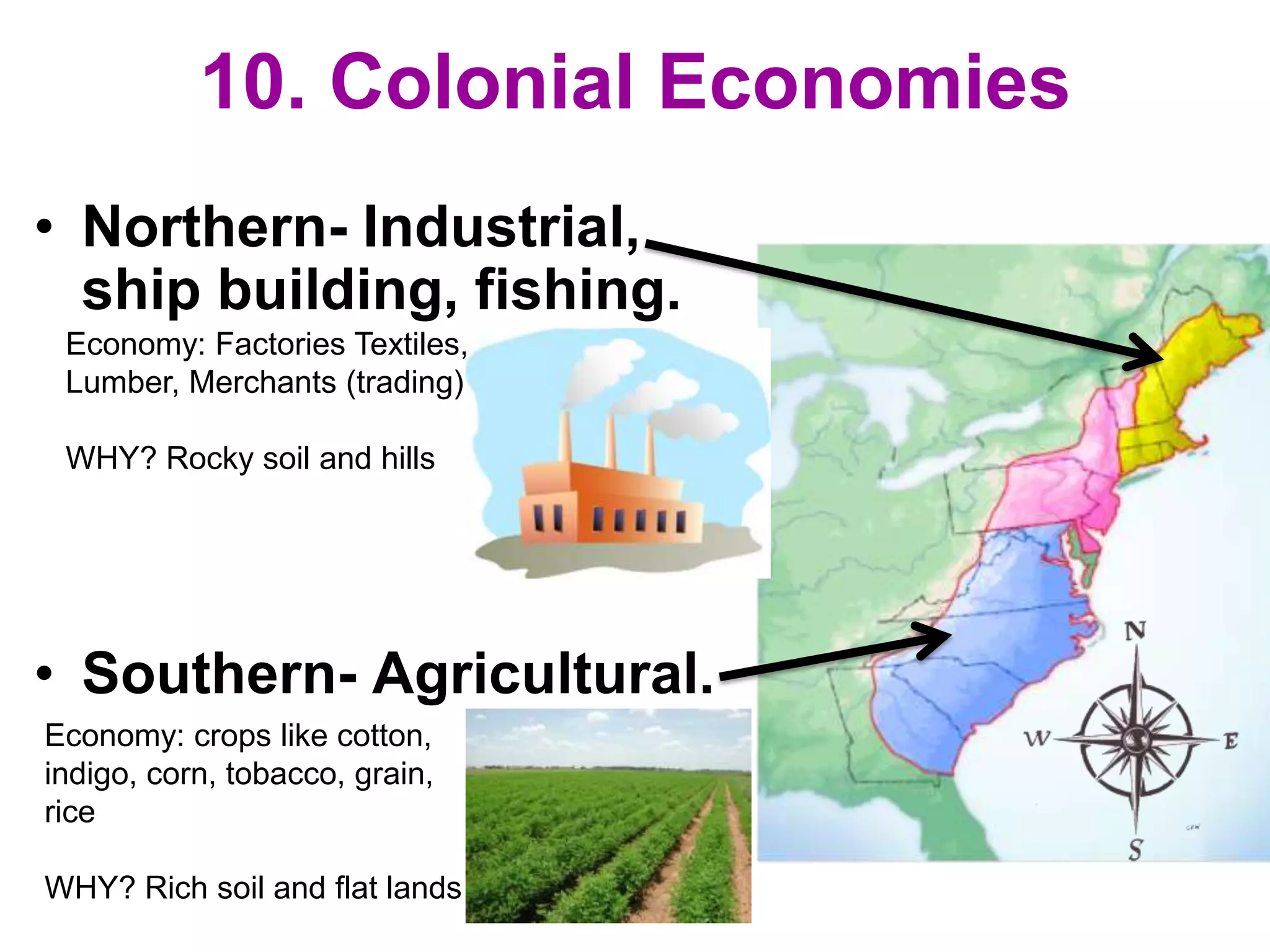 10. Colonial Economies
• Northern- Industrial,
ship building, fishing.
• Southern- Agricultural.
Economy: crops like cotton,
indigo, corn, tobacco, grain,
rice
WHY? Rich soil and flat lands
Economy: Factories Textiles,
Lumber, Merchants (trading)
WHY? Rocky soil and hills
 