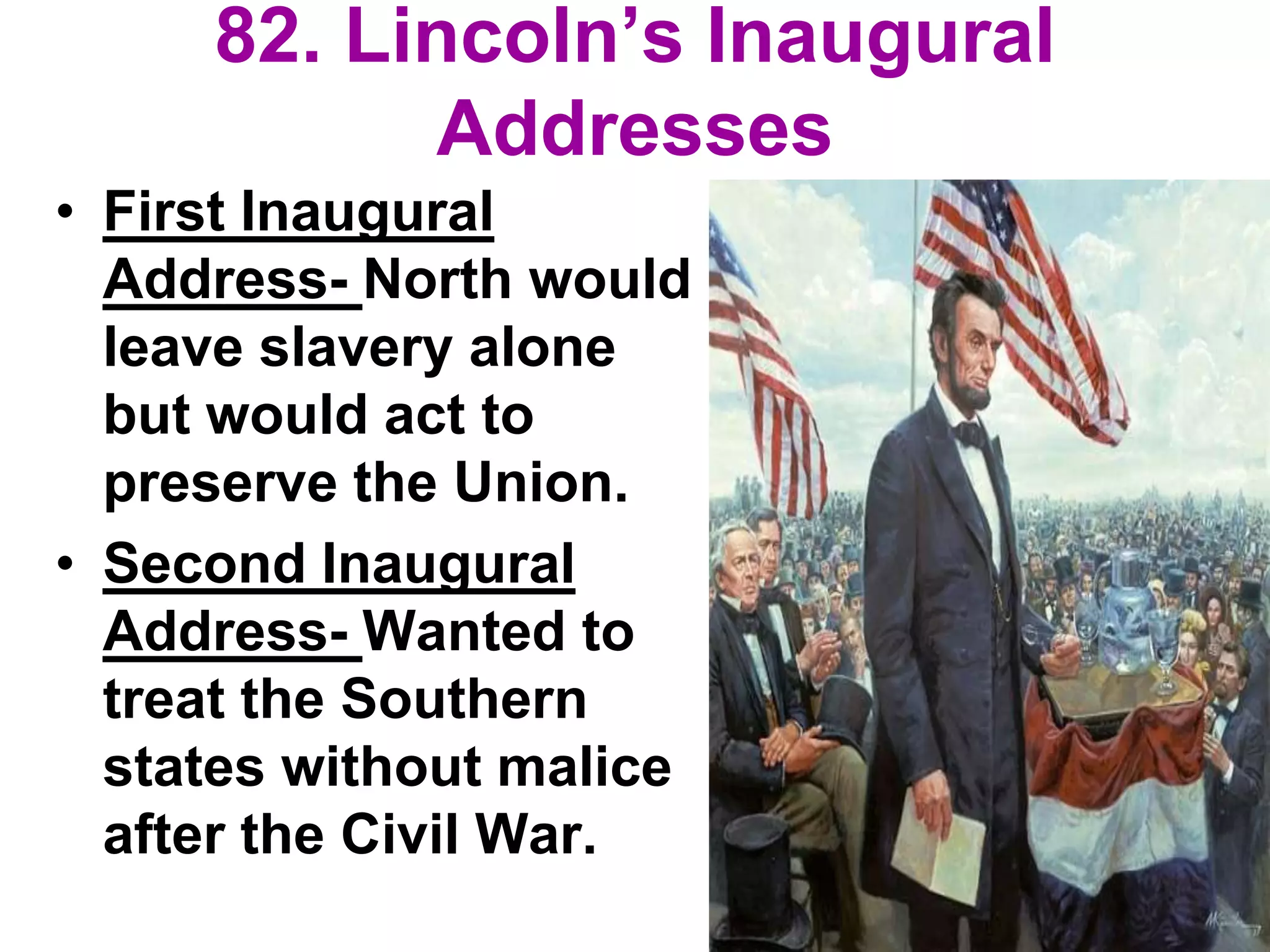 82. Lincoln’s Inaugural
Addresses
• First Inaugural
Address- North would
leave slavery alone
but would act to
preserve the Union.
• Second Inaugural
Address- Wanted to
treat the Southern
states without malice
after the Civil War.
 