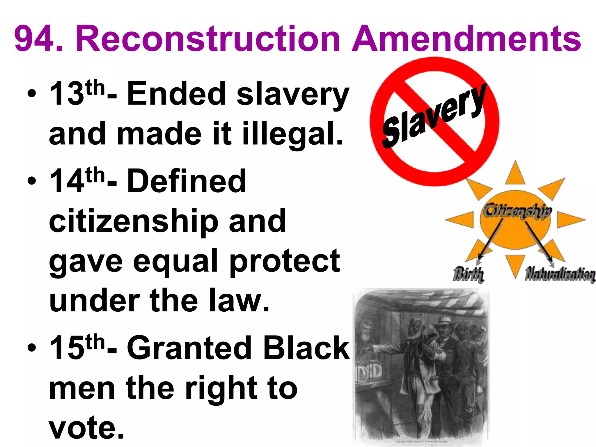 94. Reconstruction Amendments
• 13th- Ended slavery
and made it illegal.
• 14th- Defined
citizenship and
gave equal protect
under the law.
• 15th- Granted Black
men the right to
vote.
 