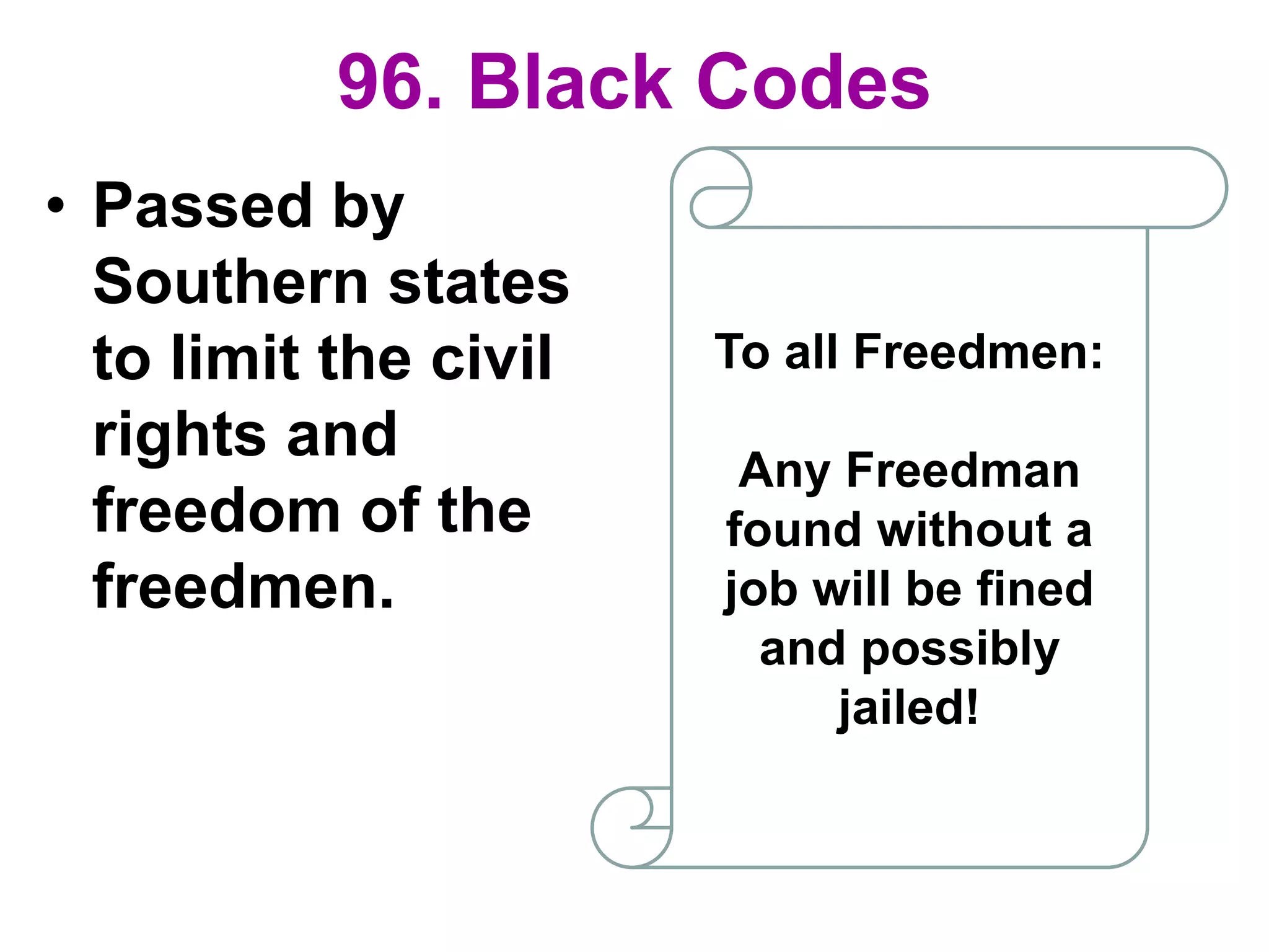 96. Black Codes
• Passed by
Southern states
to limit the civil
rights and
freedom of the
freedmen.
To all Freedmen:
Any Freedman
found without a
job will be fined
and possibly
jailed!
 