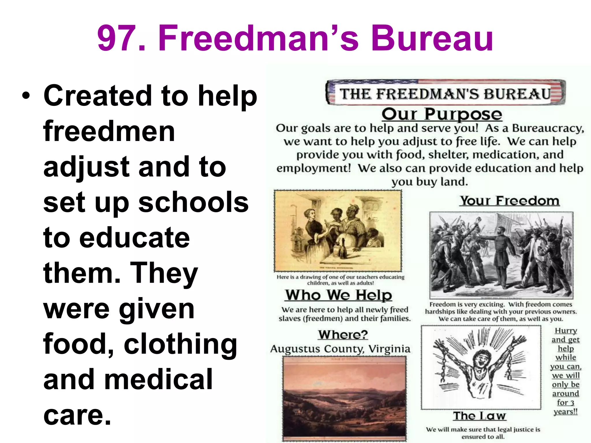 97. Freedman’s Bureau
• Created to help
freedmen
adjust and to
set up schools
to educate
them. They
were given
food, clothing
and medical
care.
 