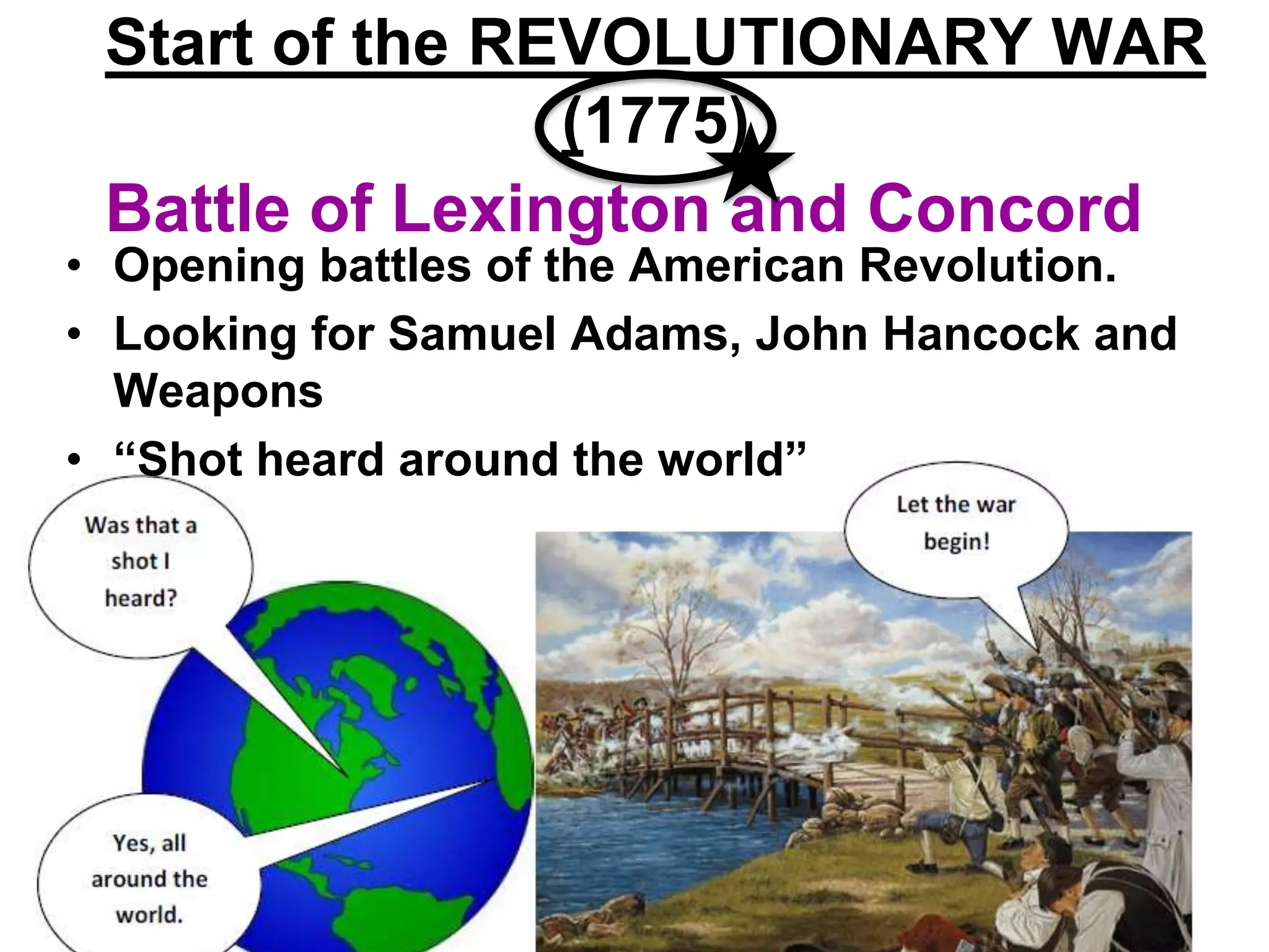 Battle of Lexington and Concord
• Opening battles of the American Revolution.
• Looking for Samuel Adams, John Hancock and
Weapons
• “Shot heard around the world”
Start of the REVOLUTIONARY WAR
(1775)
 