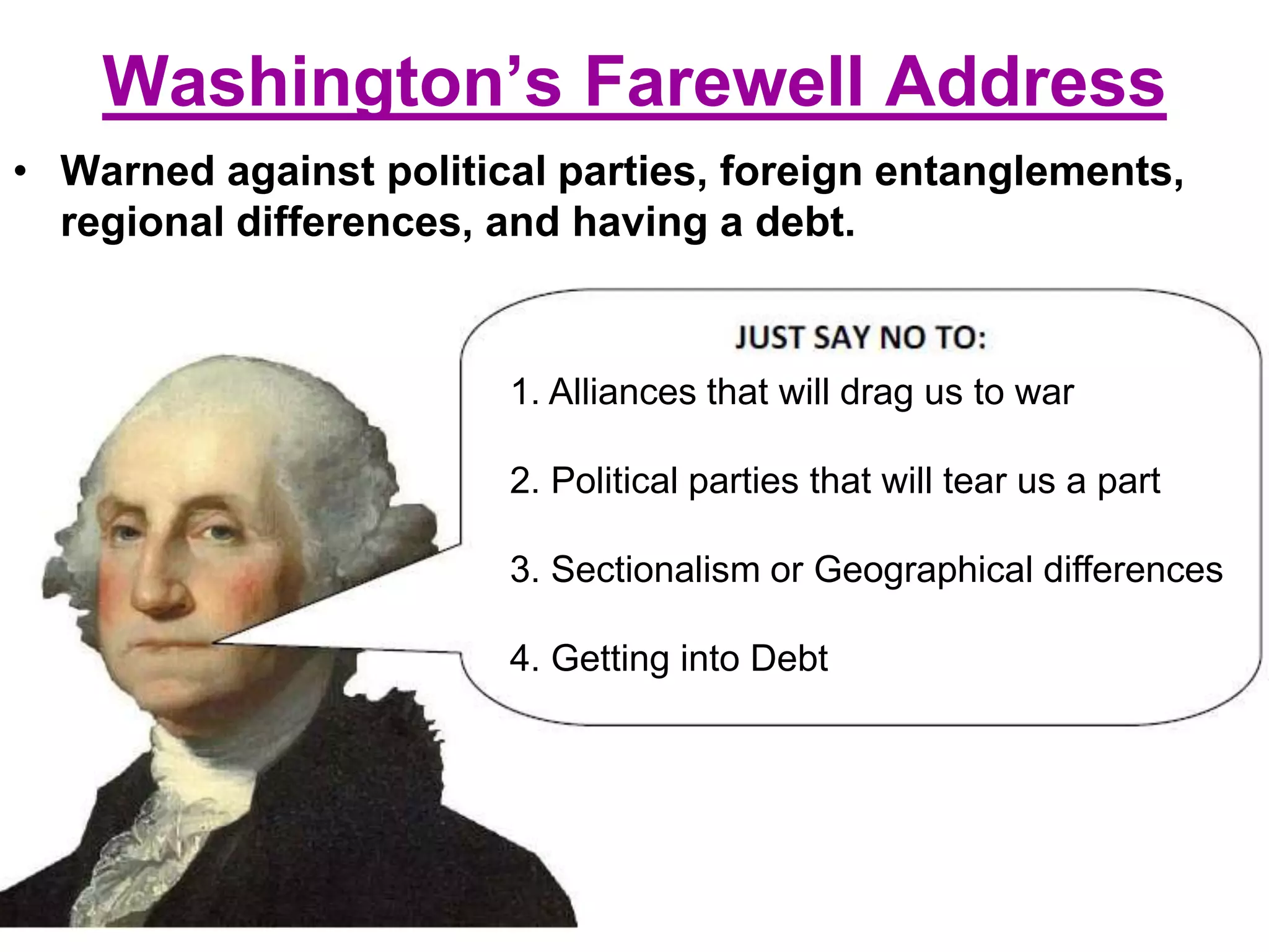 Washington’s Farewell Address
• Warned against political parties, foreign entanglements,
regional differences, and having a debt.
1. Alliances that will drag us to war
2. Political parties that will tear us a part
3. Sectionalism or Geographical differences
4. Getting into Debt
 