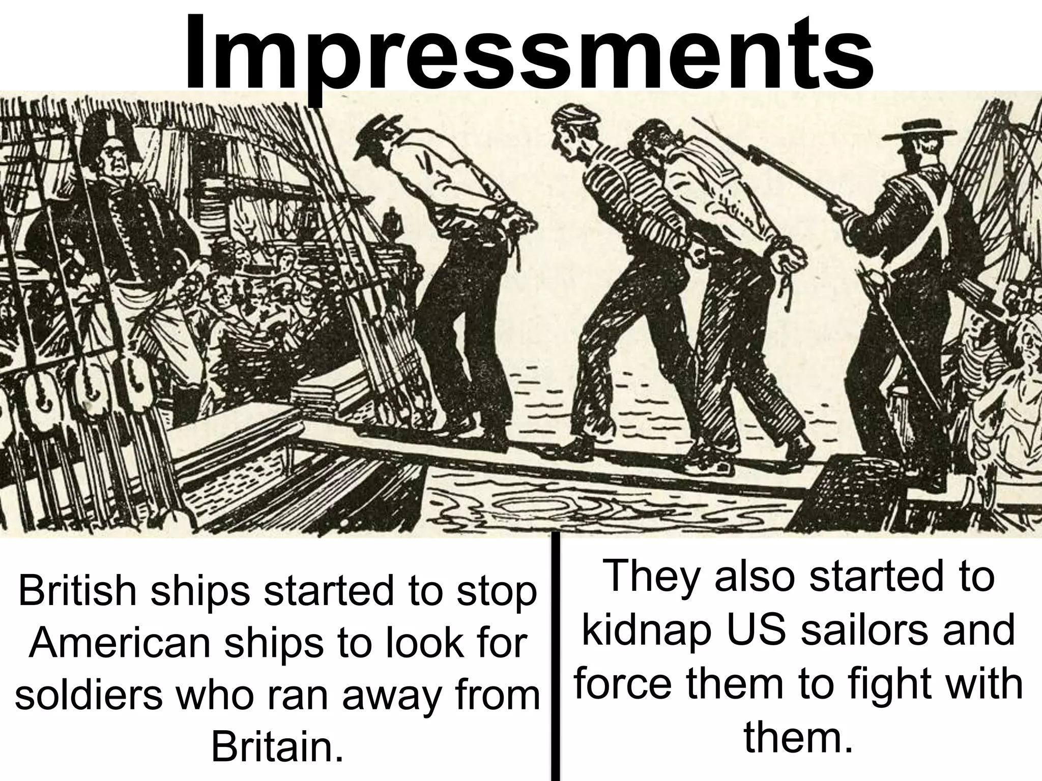 British ships started to stop
American ships to look for
soldiers who ran away from
Britain.
They also started to
kidnap US sailors and
force them to fight with
them.
Impressments
 