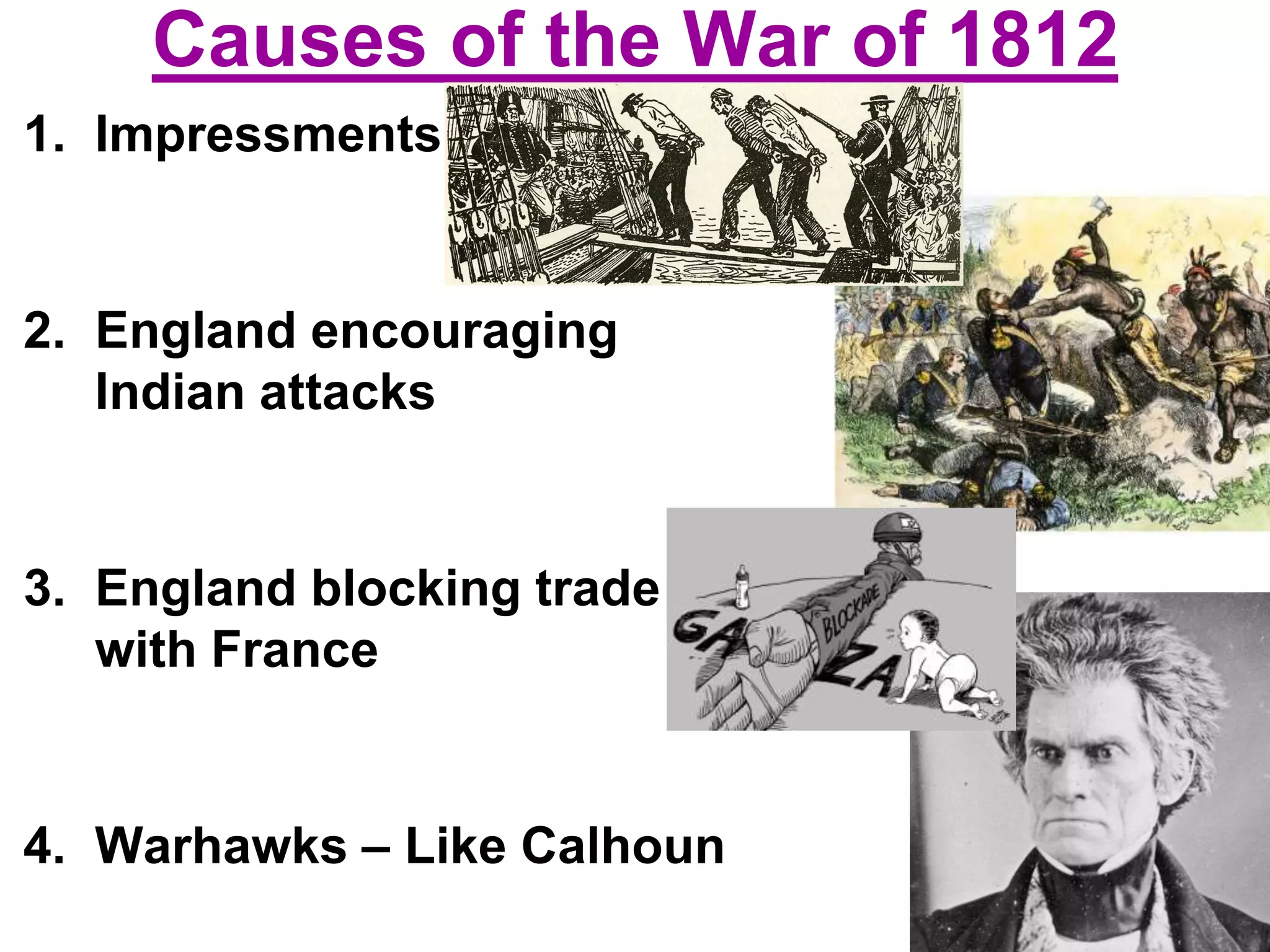 Causes of the War of 1812
1. Impressments
2. England encouraging
Indian attacks
3. England blocking trade
with France
4. Warhawks – Like Calhoun
 