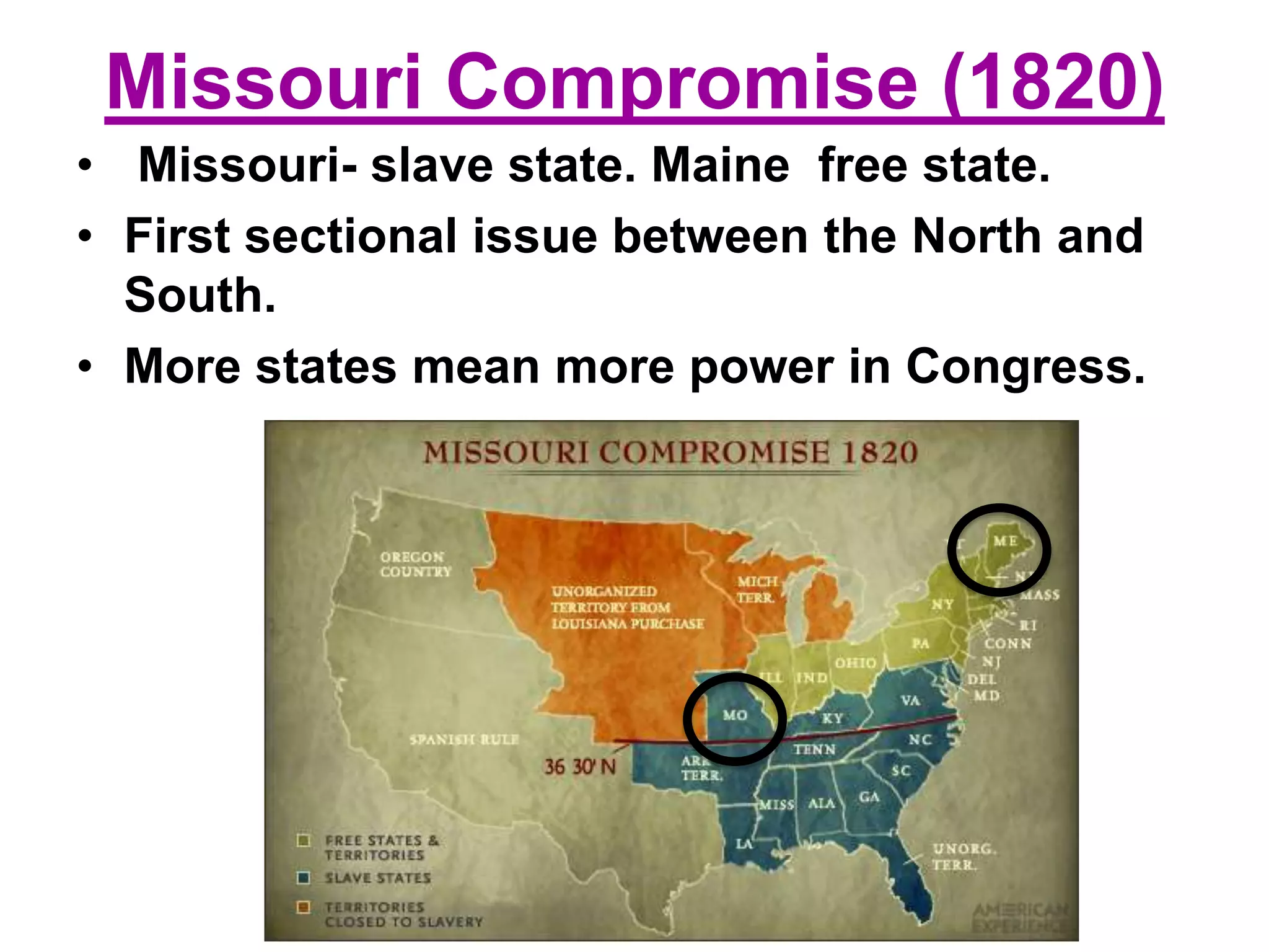 Missouri Compromise (1820)
• Missouri- slave state. Maine free state.
• First sectional issue between the North and
South.
• More states mean more power in Congress.
 