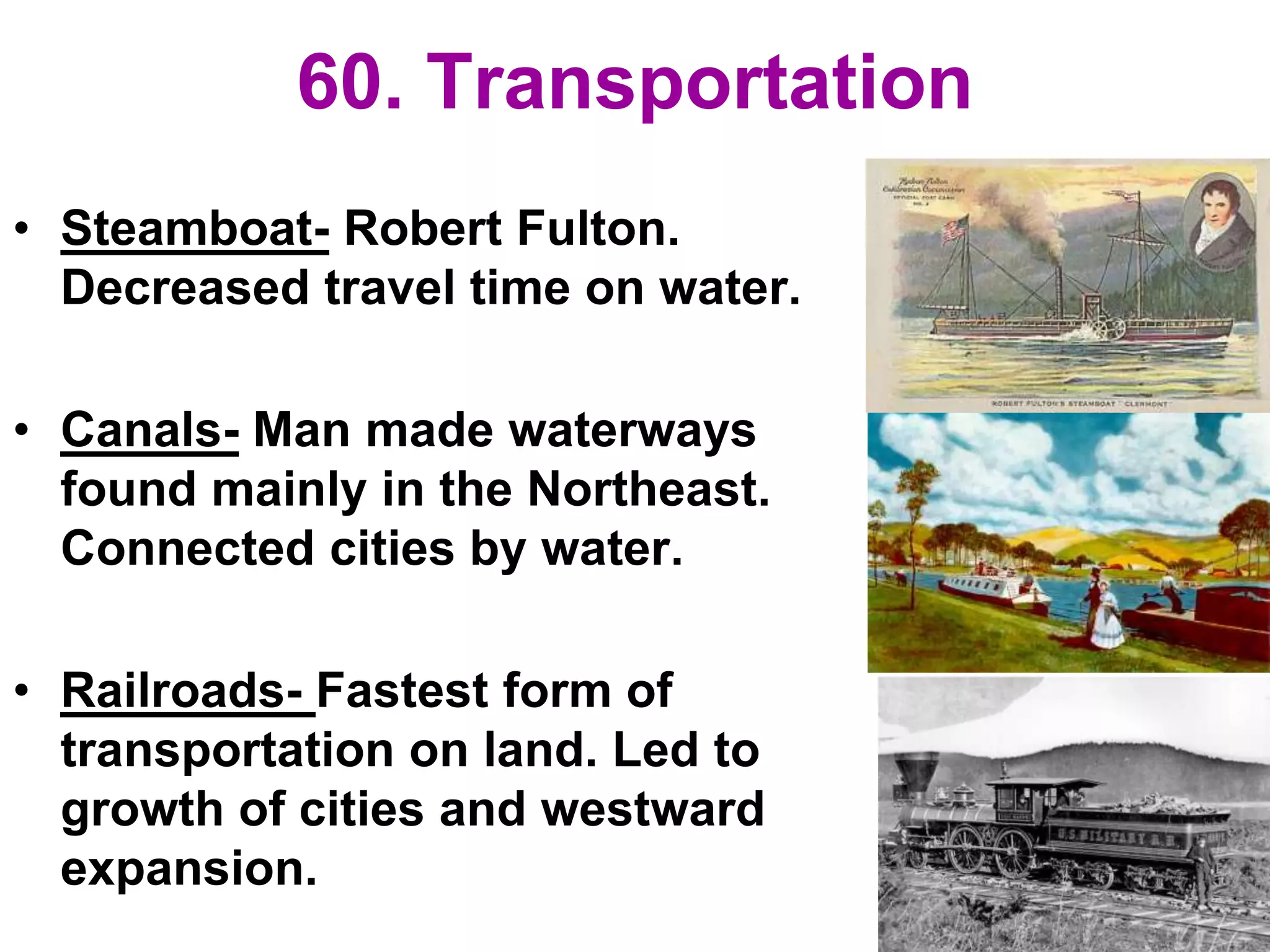 60. Transportation
• Steamboat- Robert Fulton.
Decreased travel time on water.
• Canals- Man made waterways
found mainly in the Northeast.
Connected cities by water.
• Railroads- Fastest form of
transportation on land. Led to
growth of cities and westward
expansion.
 